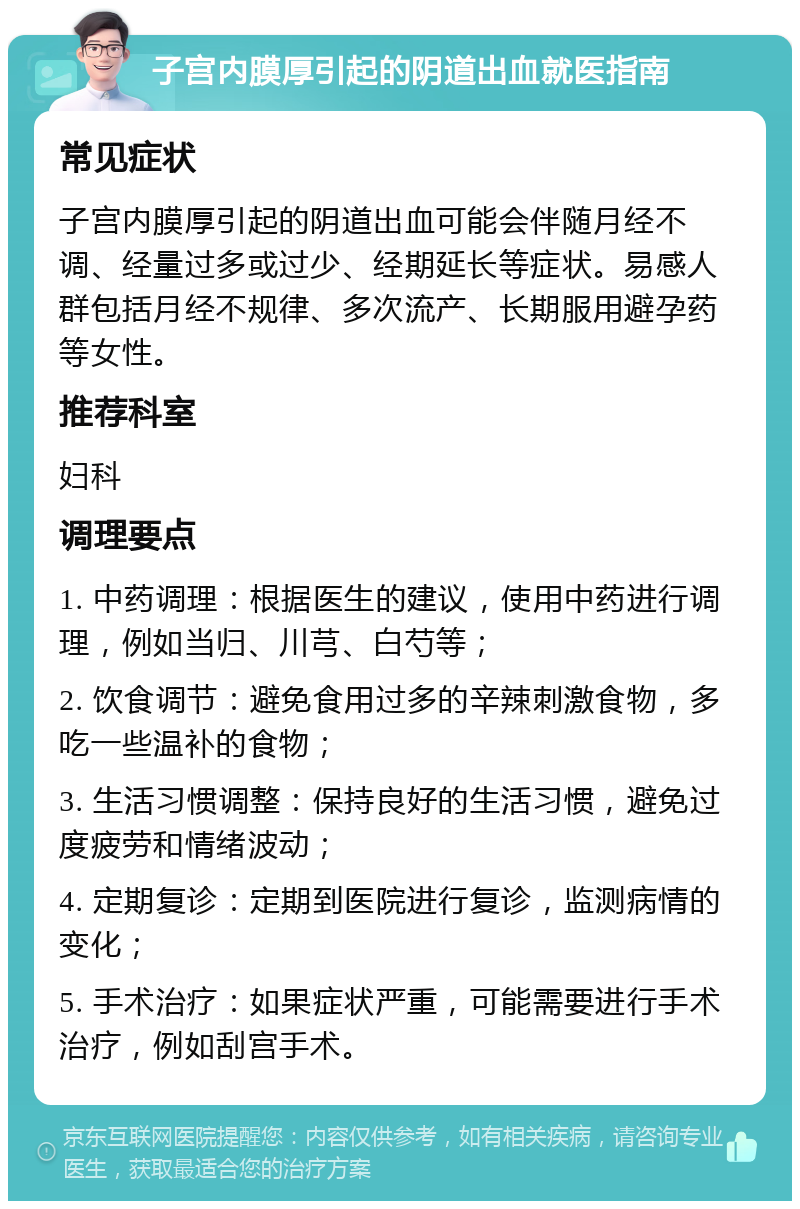 子宫内膜厚引起的阴道出血就医指南 常见症状 子宫内膜厚引起的阴道出血可能会伴随月经不调、经量过多或过少、经期延长等症状。易感人群包括月经不规律、多次流产、长期服用避孕药等女性。 推荐科室 妇科 调理要点 1. 中药调理：根据医生的建议，使用中药进行调理，例如当归、川芎、白芍等； 2. 饮食调节：避免食用过多的辛辣刺激食物，多吃一些温补的食物； 3. 生活习惯调整：保持良好的生活习惯，避免过度疲劳和情绪波动； 4. 定期复诊：定期到医院进行复诊，监测病情的变化； 5. 手术治疗：如果症状严重，可能需要进行手术治疗，例如刮宫手术。