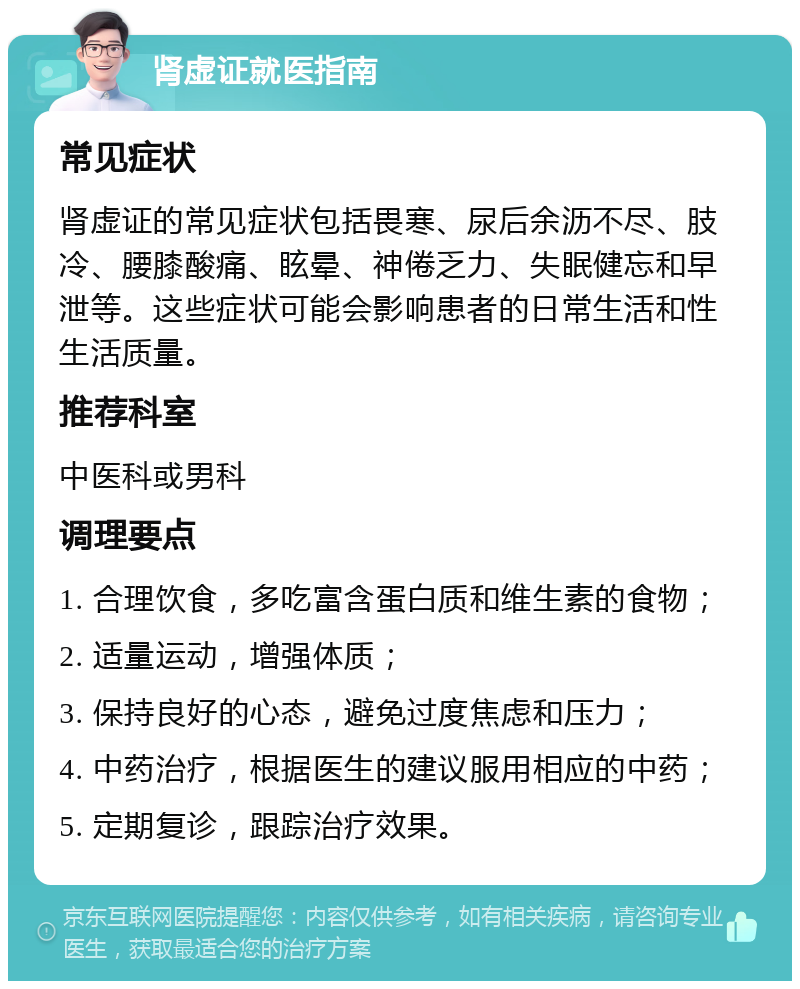 肾虚证就医指南 常见症状 肾虚证的常见症状包括畏寒、尿后余沥不尽、肢冷、腰膝酸痛、眩晕、神倦乏力、失眠健忘和早泄等。这些症状可能会影响患者的日常生活和性生活质量。 推荐科室 中医科或男科 调理要点 1. 合理饮食，多吃富含蛋白质和维生素的食物； 2. 适量运动，增强体质； 3. 保持良好的心态，避免过度焦虑和压力； 4. 中药治疗，根据医生的建议服用相应的中药； 5. 定期复诊，跟踪治疗效果。