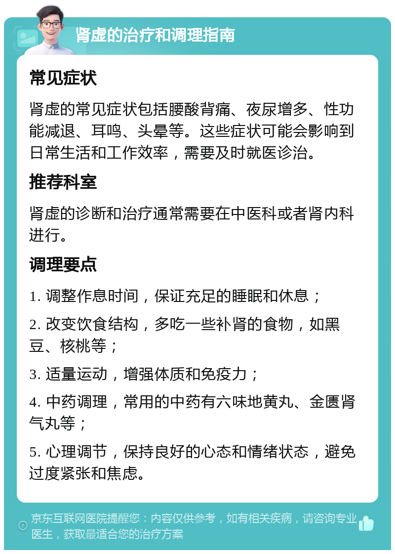 肾虚的治疗和调理指南 常见症状 肾虚的常见症状包括腰酸背痛、夜尿增多、性功能减退、耳鸣、头晕等。这些症状可能会影响到日常生活和工作效率，需要及时就医诊治。 推荐科室 肾虚的诊断和治疗通常需要在中医科或者肾内科进行。 调理要点 1. 调整作息时间，保证充足的睡眠和休息； 2. 改变饮食结构，多吃一些补肾的食物，如黑豆、核桃等； 3. 适量运动，增强体质和免疫力； 4. 中药调理，常用的中药有六味地黄丸、金匮肾气丸等； 5. 心理调节，保持良好的心态和情绪状态，避免过度紧张和焦虑。