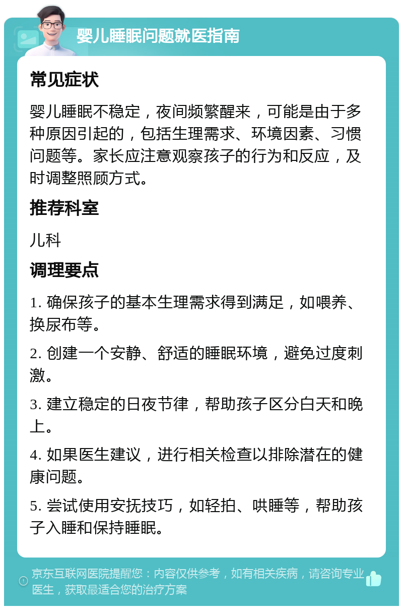 婴儿睡眠问题就医指南 常见症状 婴儿睡眠不稳定，夜间频繁醒来，可能是由于多种原因引起的，包括生理需求、环境因素、习惯问题等。家长应注意观察孩子的行为和反应，及时调整照顾方式。 推荐科室 儿科 调理要点 1. 确保孩子的基本生理需求得到满足，如喂养、换尿布等。 2. 创建一个安静、舒适的睡眠环境，避免过度刺激。 3. 建立稳定的日夜节律，帮助孩子区分白天和晚上。 4. 如果医生建议，进行相关检查以排除潜在的健康问题。 5. 尝试使用安抚技巧，如轻拍、哄睡等，帮助孩子入睡和保持睡眠。