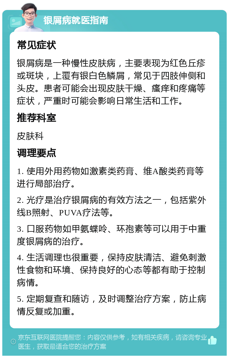 银屑病就医指南 常见症状 银屑病是一种慢性皮肤病，主要表现为红色丘疹或斑块，上覆有银白色鳞屑，常见于四肢伸侧和头皮。患者可能会出现皮肤干燥、瘙痒和疼痛等症状，严重时可能会影响日常生活和工作。 推荐科室 皮肤科 调理要点 1. 使用外用药物如激素类药膏、维A酸类药膏等进行局部治疗。 2. 光疗是治疗银屑病的有效方法之一，包括紫外线B照射、PUVA疗法等。 3. 口服药物如甲氨蝶呤、环孢素等可以用于中重度银屑病的治疗。 4. 生活调理也很重要，保持皮肤清洁、避免刺激性食物和环境、保持良好的心态等都有助于控制病情。 5. 定期复查和随访，及时调整治疗方案，防止病情反复或加重。