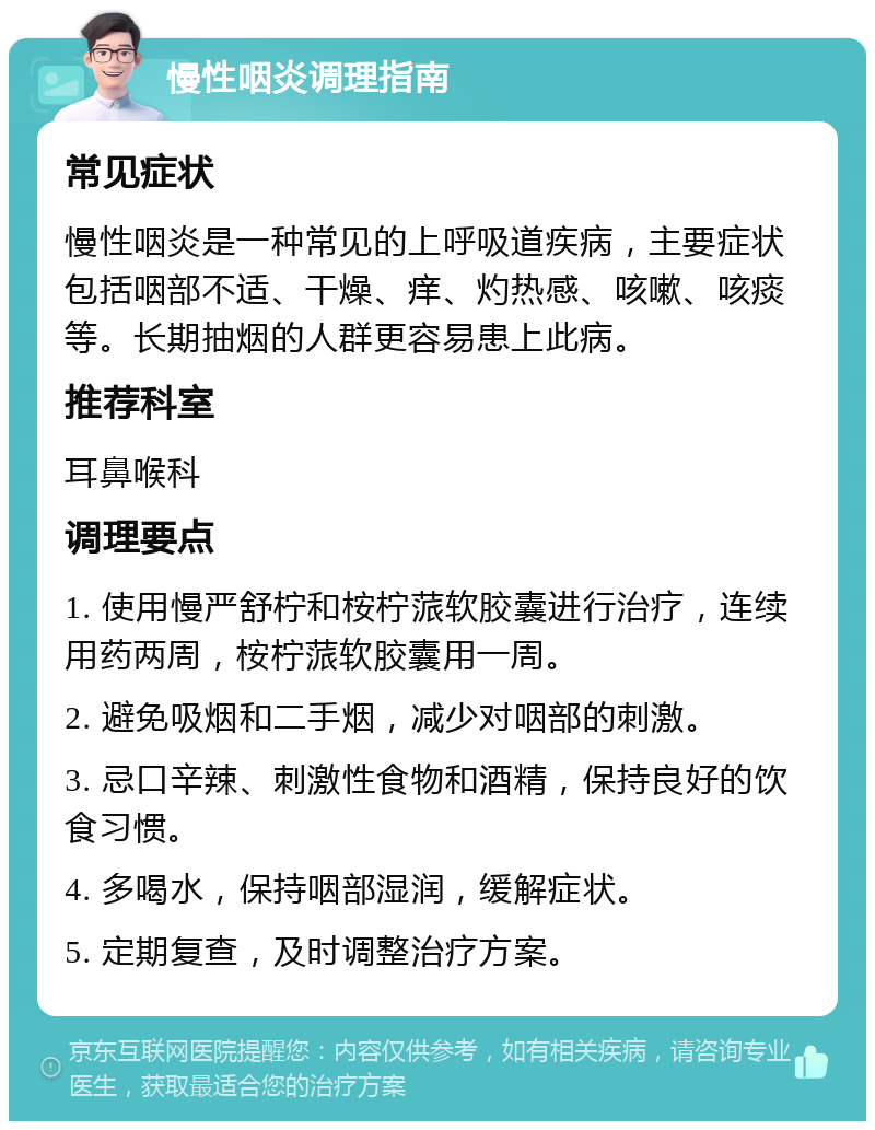 慢性咽炎调理指南 常见症状 慢性咽炎是一种常见的上呼吸道疾病，主要症状包括咽部不适、干燥、痒、灼热感、咳嗽、咳痰等。长期抽烟的人群更容易患上此病。 推荐科室 耳鼻喉科 调理要点 1. 使用慢严舒柠和桉柠蒎软胶囊进行治疗，连续用药两周，桉柠蒎软胶囊用一周。 2. 避免吸烟和二手烟，减少对咽部的刺激。 3. 忌口辛辣、刺激性食物和酒精，保持良好的饮食习惯。 4. 多喝水，保持咽部湿润，缓解症状。 5. 定期复查，及时调整治疗方案。