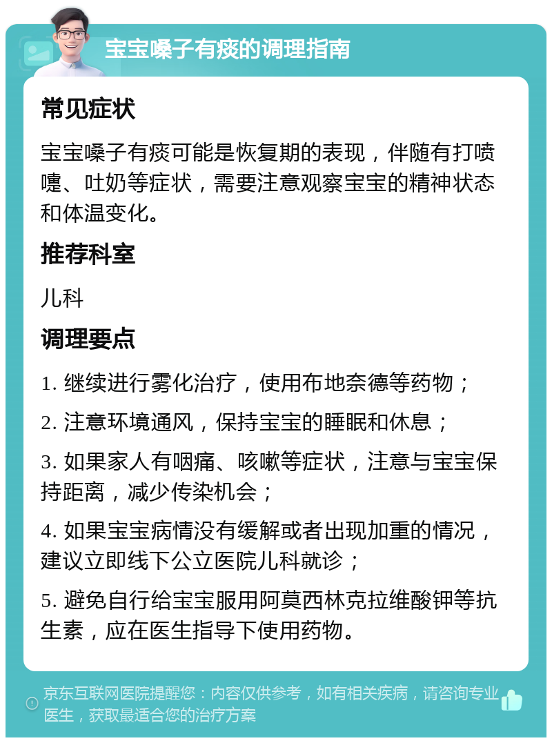 宝宝嗓子有痰的调理指南 常见症状 宝宝嗓子有痰可能是恢复期的表现，伴随有打喷嚏、吐奶等症状，需要注意观察宝宝的精神状态和体温变化。 推荐科室 儿科 调理要点 1. 继续进行雾化治疗，使用布地奈德等药物； 2. 注意环境通风，保持宝宝的睡眠和休息； 3. 如果家人有咽痛、咳嗽等症状，注意与宝宝保持距离，减少传染机会； 4. 如果宝宝病情没有缓解或者出现加重的情况，建议立即线下公立医院儿科就诊； 5. 避免自行给宝宝服用阿莫西林克拉维酸钾等抗生素，应在医生指导下使用药物。