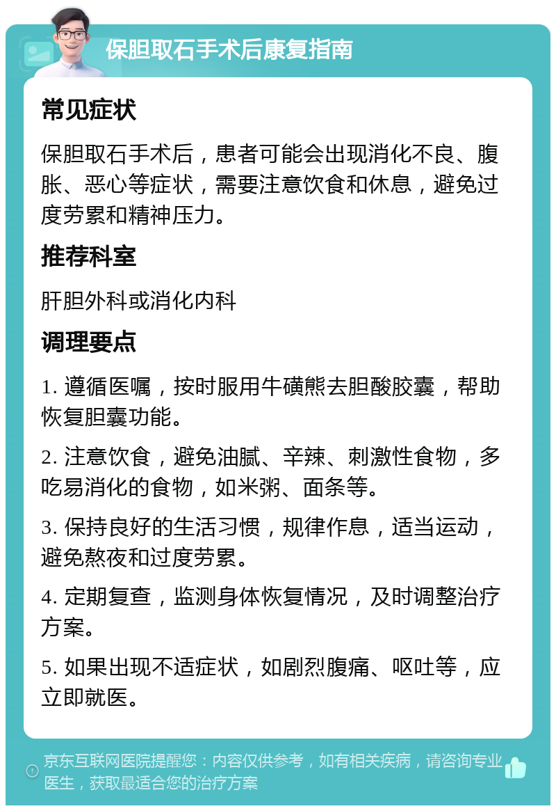 保胆取石手术后康复指南 常见症状 保胆取石手术后，患者可能会出现消化不良、腹胀、恶心等症状，需要注意饮食和休息，避免过度劳累和精神压力。 推荐科室 肝胆外科或消化内科 调理要点 1. 遵循医嘱，按时服用牛磺熊去胆酸胶囊，帮助恢复胆囊功能。 2. 注意饮食，避免油腻、辛辣、刺激性食物，多吃易消化的食物，如米粥、面条等。 3. 保持良好的生活习惯，规律作息，适当运动，避免熬夜和过度劳累。 4. 定期复查，监测身体恢复情况，及时调整治疗方案。 5. 如果出现不适症状，如剧烈腹痛、呕吐等，应立即就医。