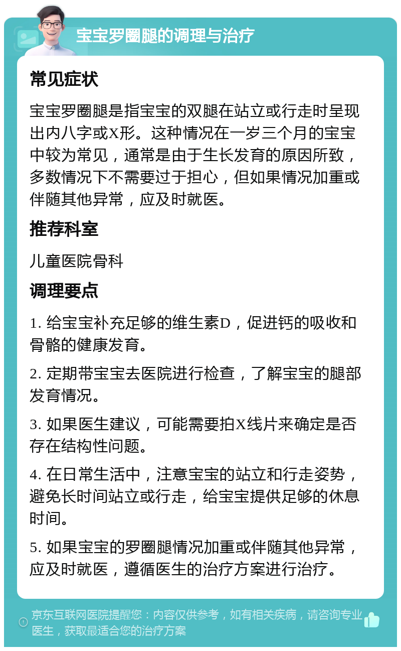 宝宝罗圈腿的调理与治疗 常见症状 宝宝罗圈腿是指宝宝的双腿在站立或行走时呈现出内八字或X形。这种情况在一岁三个月的宝宝中较为常见，通常是由于生长发育的原因所致，多数情况下不需要过于担心，但如果情况加重或伴随其他异常，应及时就医。 推荐科室 儿童医院骨科 调理要点 1. 给宝宝补充足够的维生素D，促进钙的吸收和骨骼的健康发育。 2. 定期带宝宝去医院进行检查，了解宝宝的腿部发育情况。 3. 如果医生建议，可能需要拍X线片来确定是否存在结构性问题。 4. 在日常生活中，注意宝宝的站立和行走姿势，避免长时间站立或行走，给宝宝提供足够的休息时间。 5. 如果宝宝的罗圈腿情况加重或伴随其他异常，应及时就医，遵循医生的治疗方案进行治疗。