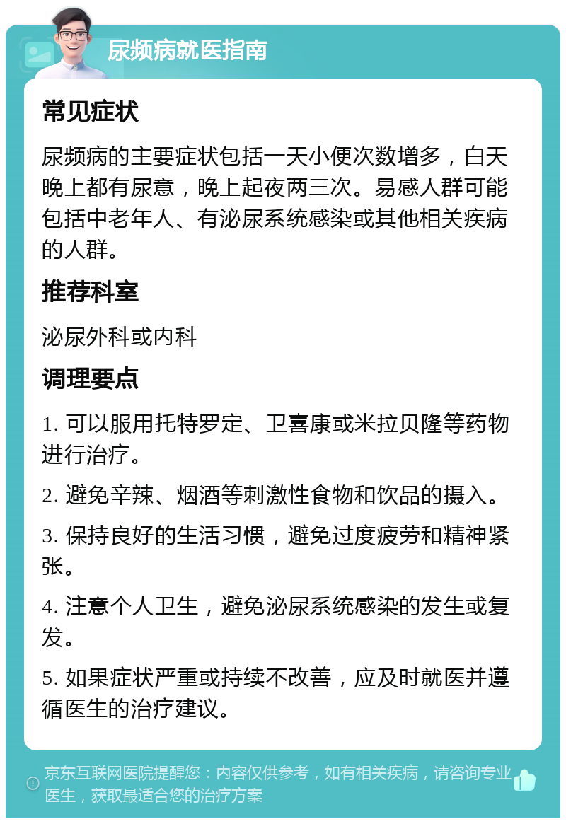 尿频病就医指南 常见症状 尿频病的主要症状包括一天小便次数增多，白天晚上都有尿意，晚上起夜两三次。易感人群可能包括中老年人、有泌尿系统感染或其他相关疾病的人群。 推荐科室 泌尿外科或内科 调理要点 1. 可以服用托特罗定、卫喜康或米拉贝隆等药物进行治疗。 2. 避免辛辣、烟酒等刺激性食物和饮品的摄入。 3. 保持良好的生活习惯，避免过度疲劳和精神紧张。 4. 注意个人卫生，避免泌尿系统感染的发生或复发。 5. 如果症状严重或持续不改善，应及时就医并遵循医生的治疗建议。