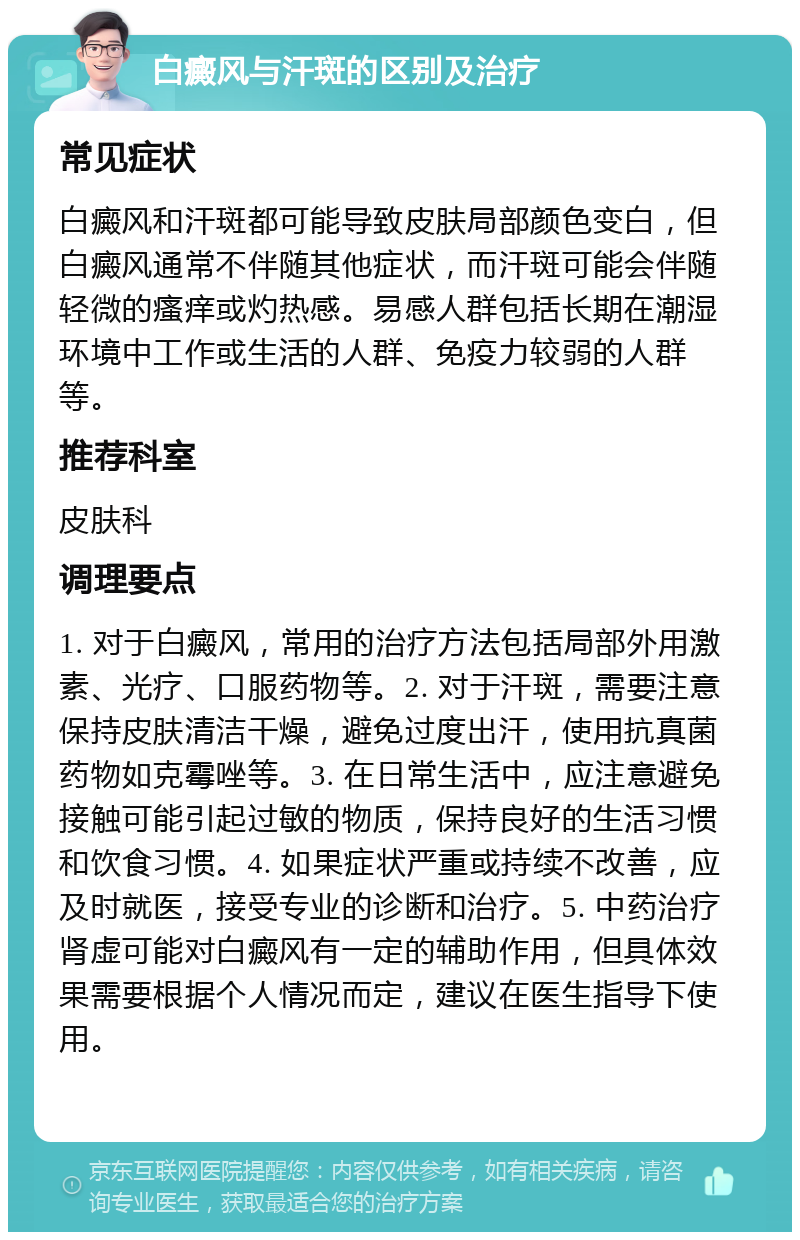 白癜风与汗斑的区别及治疗 常见症状 白癜风和汗斑都可能导致皮肤局部颜色变白，但白癜风通常不伴随其他症状，而汗斑可能会伴随轻微的瘙痒或灼热感。易感人群包括长期在潮湿环境中工作或生活的人群、免疫力较弱的人群等。 推荐科室 皮肤科 调理要点 1. 对于白癜风，常用的治疗方法包括局部外用激素、光疗、口服药物等。2. 对于汗斑，需要注意保持皮肤清洁干燥，避免过度出汗，使用抗真菌药物如克霉唑等。3. 在日常生活中，应注意避免接触可能引起过敏的物质，保持良好的生活习惯和饮食习惯。4. 如果症状严重或持续不改善，应及时就医，接受专业的诊断和治疗。5. 中药治疗肾虚可能对白癜风有一定的辅助作用，但具体效果需要根据个人情况而定，建议在医生指导下使用。