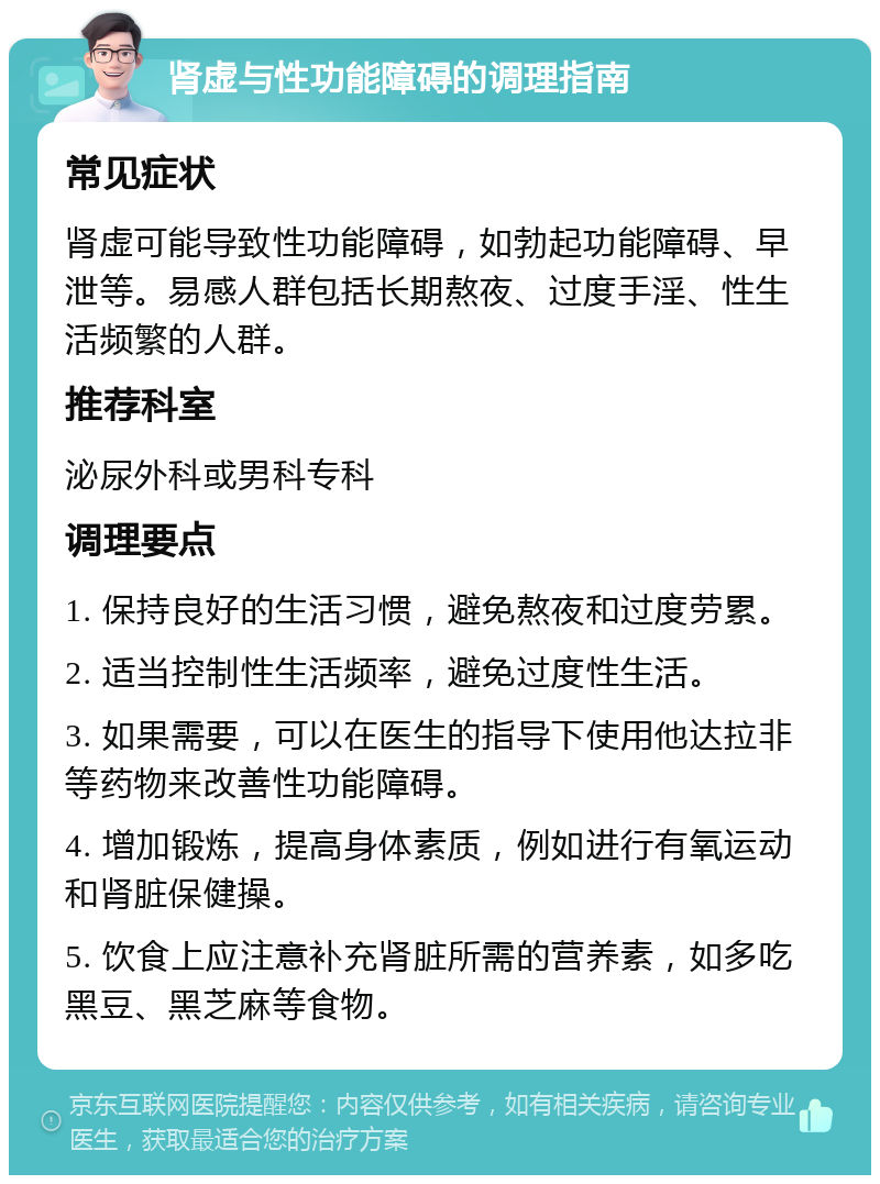 肾虚与性功能障碍的调理指南 常见症状 肾虚可能导致性功能障碍，如勃起功能障碍、早泄等。易感人群包括长期熬夜、过度手淫、性生活频繁的人群。 推荐科室 泌尿外科或男科专科 调理要点 1. 保持良好的生活习惯，避免熬夜和过度劳累。 2. 适当控制性生活频率，避免过度性生活。 3. 如果需要，可以在医生的指导下使用他达拉非等药物来改善性功能障碍。 4. 增加锻炼，提高身体素质，例如进行有氧运动和肾脏保健操。 5. 饮食上应注意补充肾脏所需的营养素，如多吃黑豆、黑芝麻等食物。