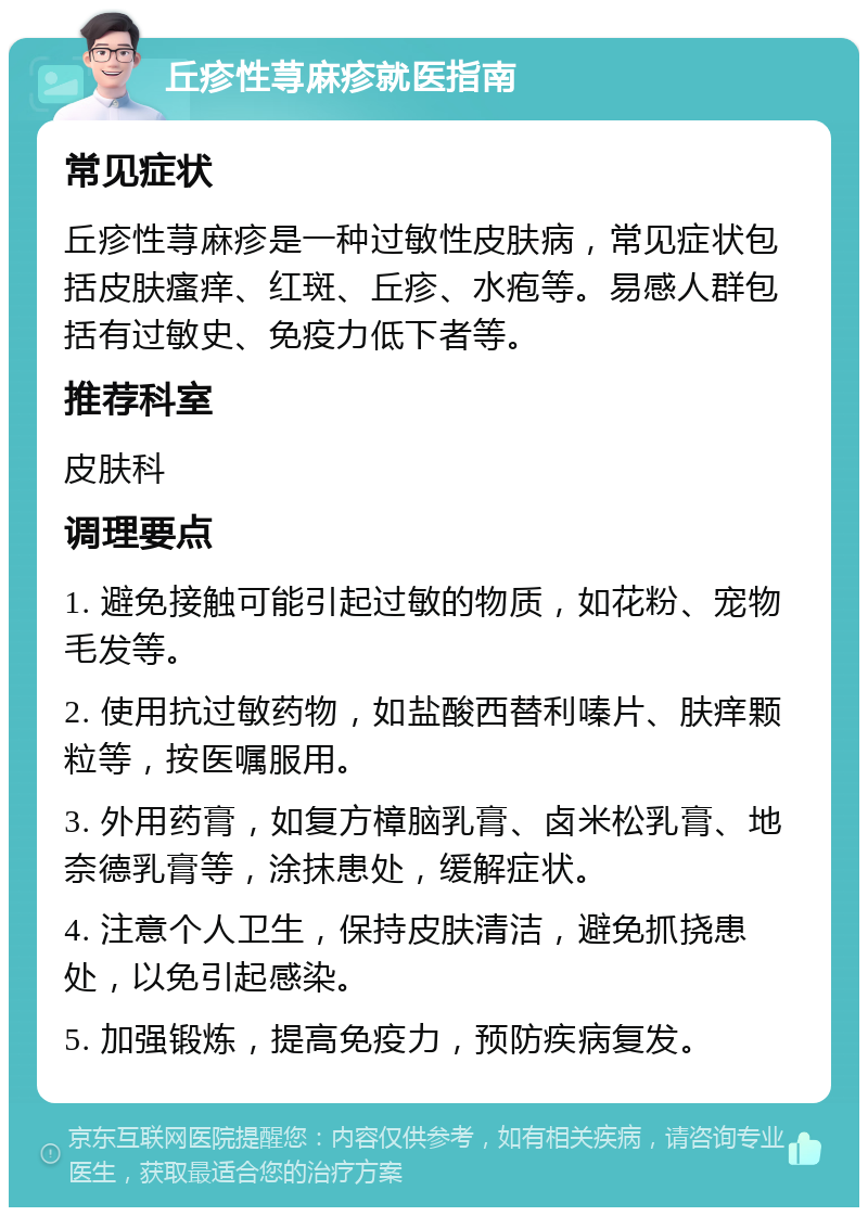 丘疹性荨麻疹就医指南 常见症状 丘疹性荨麻疹是一种过敏性皮肤病，常见症状包括皮肤瘙痒、红斑、丘疹、水疱等。易感人群包括有过敏史、免疫力低下者等。 推荐科室 皮肤科 调理要点 1. 避免接触可能引起过敏的物质，如花粉、宠物毛发等。 2. 使用抗过敏药物，如盐酸西替利嗪片、肤痒颗粒等，按医嘱服用。 3. 外用药膏，如复方樟脑乳膏、卤米松乳膏、地奈德乳膏等，涂抹患处，缓解症状。 4. 注意个人卫生，保持皮肤清洁，避免抓挠患处，以免引起感染。 5. 加强锻炼，提高免疫力，预防疾病复发。