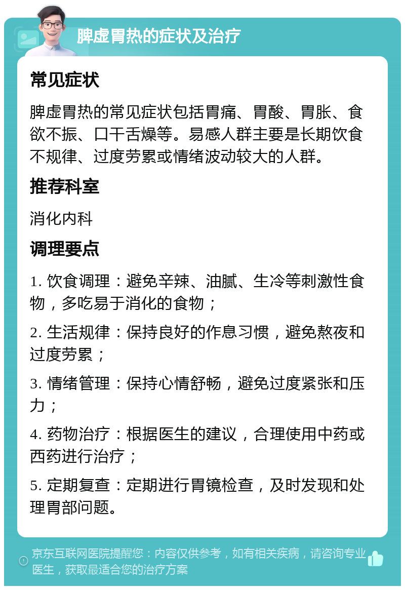 脾虚胃热的症状及治疗 常见症状 脾虚胃热的常见症状包括胃痛、胃酸、胃胀、食欲不振、口干舌燥等。易感人群主要是长期饮食不规律、过度劳累或情绪波动较大的人群。 推荐科室 消化内科 调理要点 1. 饮食调理：避免辛辣、油腻、生冷等刺激性食物，多吃易于消化的食物； 2. 生活规律：保持良好的作息习惯，避免熬夜和过度劳累； 3. 情绪管理：保持心情舒畅，避免过度紧张和压力； 4. 药物治疗：根据医生的建议，合理使用中药或西药进行治疗； 5. 定期复查：定期进行胃镜检查，及时发现和处理胃部问题。