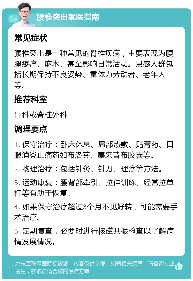 腰椎突出就医指南 常见症状 腰椎突出是一种常见的脊椎疾病，主要表现为腰腿疼痛、麻木、甚至影响日常活动。易感人群包括长期保持不良姿势、重体力劳动者、老年人等。 推荐科室 骨科或脊柱外科 调理要点 1. 保守治疗：卧床休息、局部热敷、贴膏药、口服消炎止痛药如布洛芬、塞来昔布胶囊等。 2. 物理治疗：包括针灸、针刀、理疗等方法。 3. 运动康复：腰背部牵引、拉伸训练、经常拉单杠等有助于恢复。 4. 如果保守治疗超过3个月不见好转，可能需要手术治疗。 5. 定期复查，必要时进行核磁共振检查以了解病情发展情况。