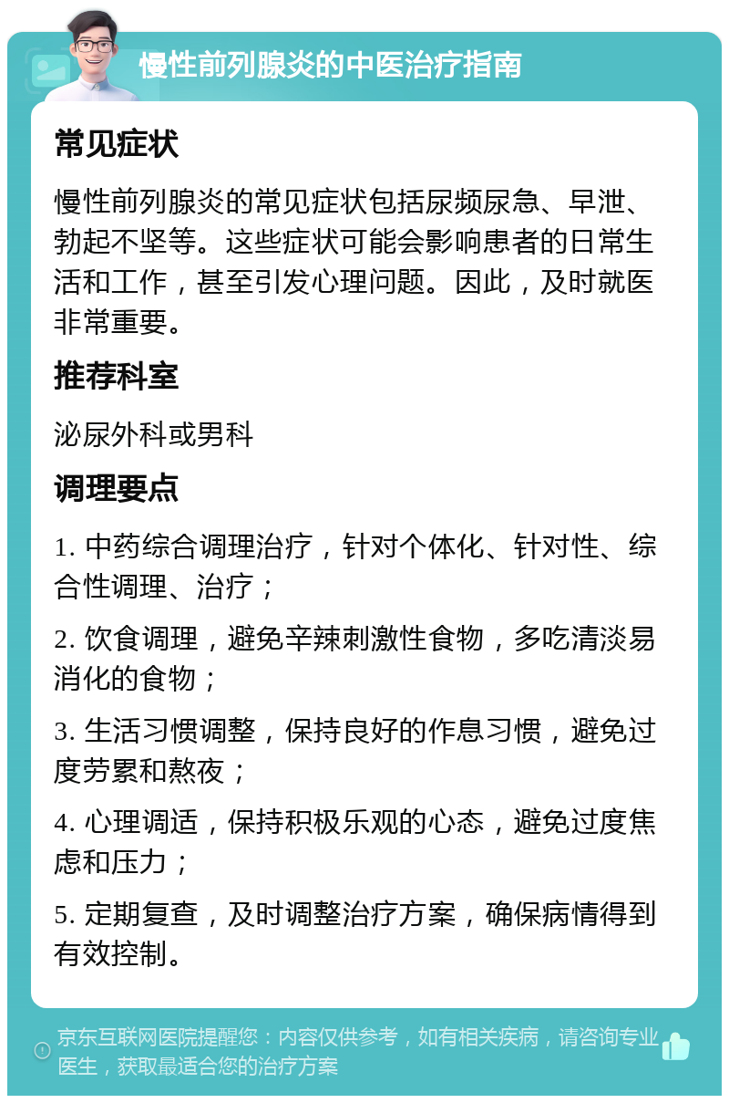 慢性前列腺炎的中医治疗指南 常见症状 慢性前列腺炎的常见症状包括尿频尿急、早泄、勃起不坚等。这些症状可能会影响患者的日常生活和工作，甚至引发心理问题。因此，及时就医非常重要。 推荐科室 泌尿外科或男科 调理要点 1. 中药综合调理治疗，针对个体化、针对性、综合性调理、治疗； 2. 饮食调理，避免辛辣刺激性食物，多吃清淡易消化的食物； 3. 生活习惯调整，保持良好的作息习惯，避免过度劳累和熬夜； 4. 心理调适，保持积极乐观的心态，避免过度焦虑和压力； 5. 定期复查，及时调整治疗方案，确保病情得到有效控制。