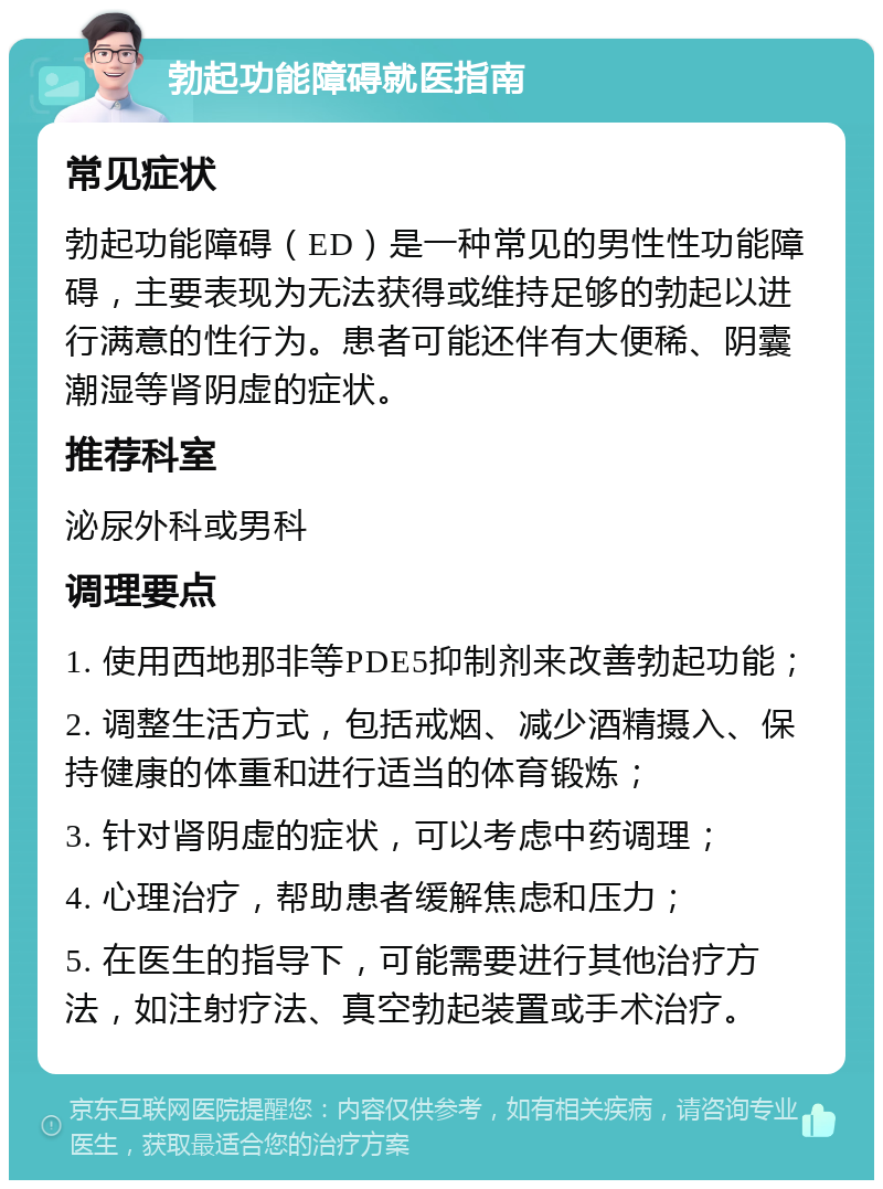 勃起功能障碍就医指南 常见症状 勃起功能障碍（ED）是一种常见的男性性功能障碍，主要表现为无法获得或维持足够的勃起以进行满意的性行为。患者可能还伴有大便稀、阴囊潮湿等肾阴虚的症状。 推荐科室 泌尿外科或男科 调理要点 1. 使用西地那非等PDE5抑制剂来改善勃起功能； 2. 调整生活方式，包括戒烟、减少酒精摄入、保持健康的体重和进行适当的体育锻炼； 3. 针对肾阴虚的症状，可以考虑中药调理； 4. 心理治疗，帮助患者缓解焦虑和压力； 5. 在医生的指导下，可能需要进行其他治疗方法，如注射疗法、真空勃起装置或手术治疗。