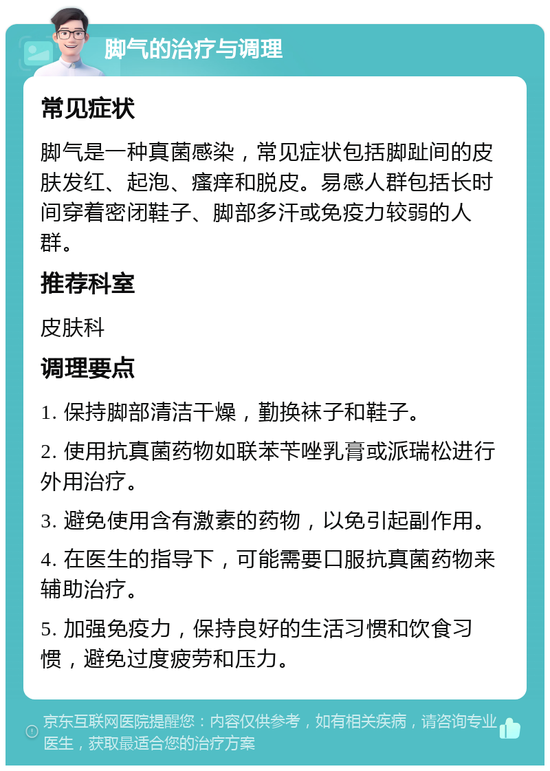 脚气的治疗与调理 常见症状 脚气是一种真菌感染，常见症状包括脚趾间的皮肤发红、起泡、瘙痒和脱皮。易感人群包括长时间穿着密闭鞋子、脚部多汗或免疫力较弱的人群。 推荐科室 皮肤科 调理要点 1. 保持脚部清洁干燥，勤换袜子和鞋子。 2. 使用抗真菌药物如联苯苄唑乳膏或派瑞松进行外用治疗。 3. 避免使用含有激素的药物，以免引起副作用。 4. 在医生的指导下，可能需要口服抗真菌药物来辅助治疗。 5. 加强免疫力，保持良好的生活习惯和饮食习惯，避免过度疲劳和压力。