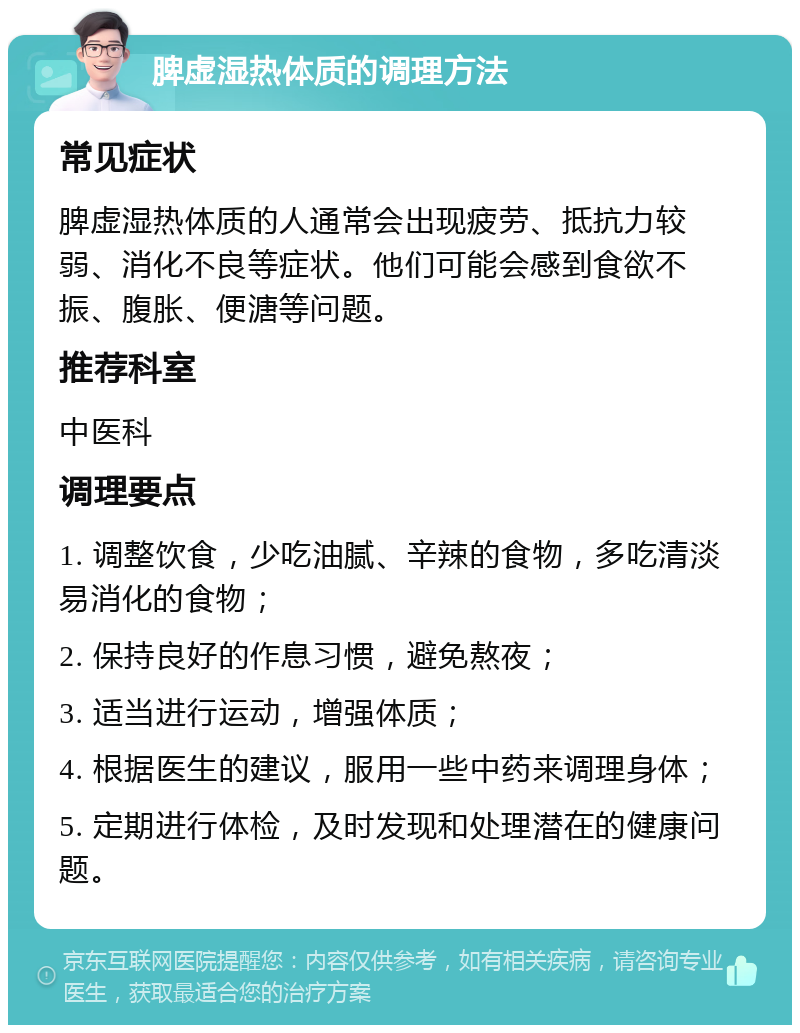 脾虚湿热体质的调理方法 常见症状 脾虚湿热体质的人通常会出现疲劳、抵抗力较弱、消化不良等症状。他们可能会感到食欲不振、腹胀、便溏等问题。 推荐科室 中医科 调理要点 1. 调整饮食，少吃油腻、辛辣的食物，多吃清淡易消化的食物； 2. 保持良好的作息习惯，避免熬夜； 3. 适当进行运动，增强体质； 4. 根据医生的建议，服用一些中药来调理身体； 5. 定期进行体检，及时发现和处理潜在的健康问题。