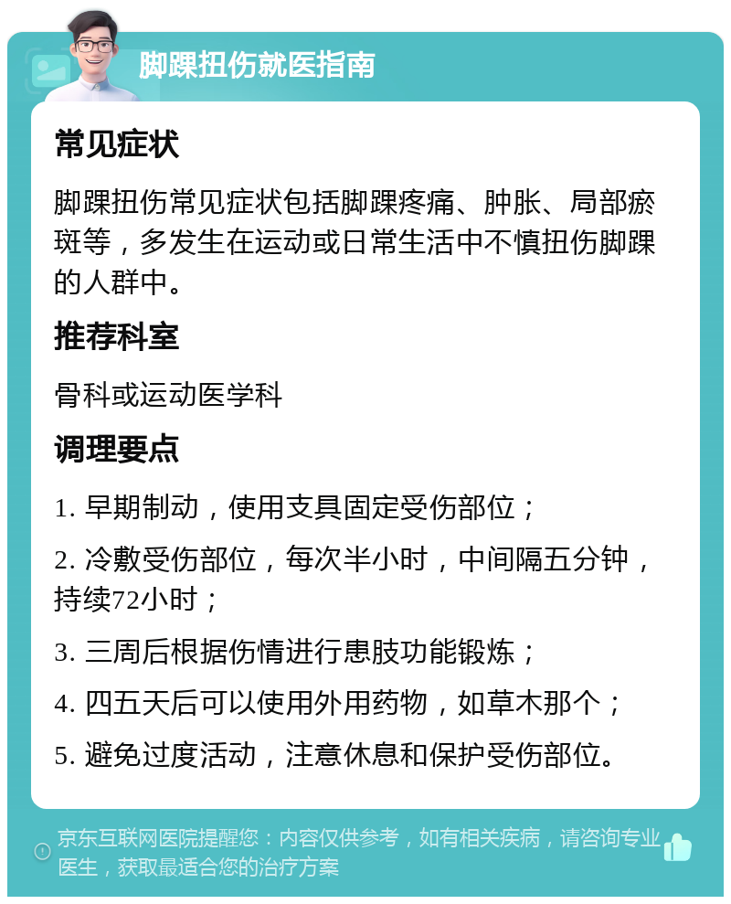 脚踝扭伤就医指南 常见症状 脚踝扭伤常见症状包括脚踝疼痛、肿胀、局部瘀斑等，多发生在运动或日常生活中不慎扭伤脚踝的人群中。 推荐科室 骨科或运动医学科 调理要点 1. 早期制动，使用支具固定受伤部位； 2. 冷敷受伤部位，每次半小时，中间隔五分钟，持续72小时； 3. 三周后根据伤情进行患肢功能锻炼； 4. 四五天后可以使用外用药物，如草木那个； 5. 避免过度活动，注意休息和保护受伤部位。