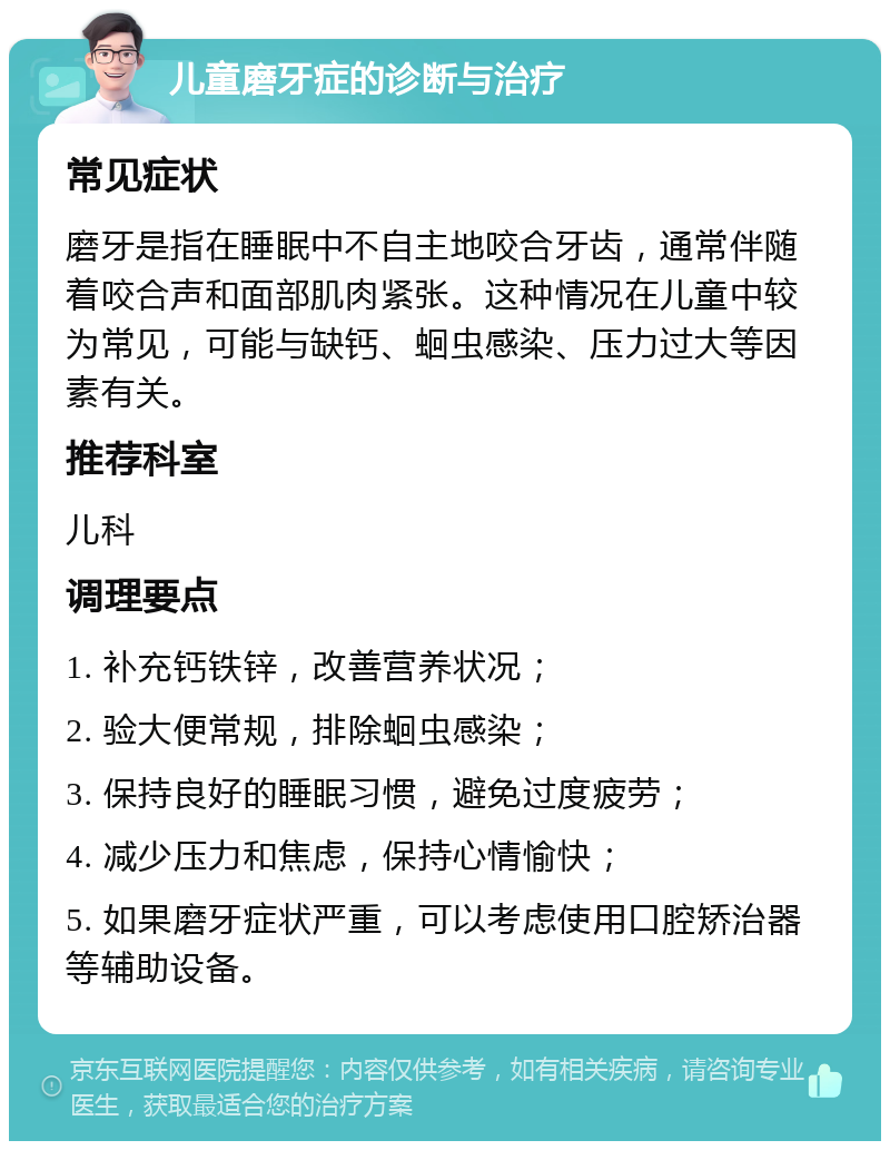 儿童磨牙症的诊断与治疗 常见症状 磨牙是指在睡眠中不自主地咬合牙齿，通常伴随着咬合声和面部肌肉紧张。这种情况在儿童中较为常见，可能与缺钙、蛔虫感染、压力过大等因素有关。 推荐科室 儿科 调理要点 1. 补充钙铁锌，改善营养状况； 2. 验大便常规，排除蛔虫感染； 3. 保持良好的睡眠习惯，避免过度疲劳； 4. 减少压力和焦虑，保持心情愉快； 5. 如果磨牙症状严重，可以考虑使用口腔矫治器等辅助设备。