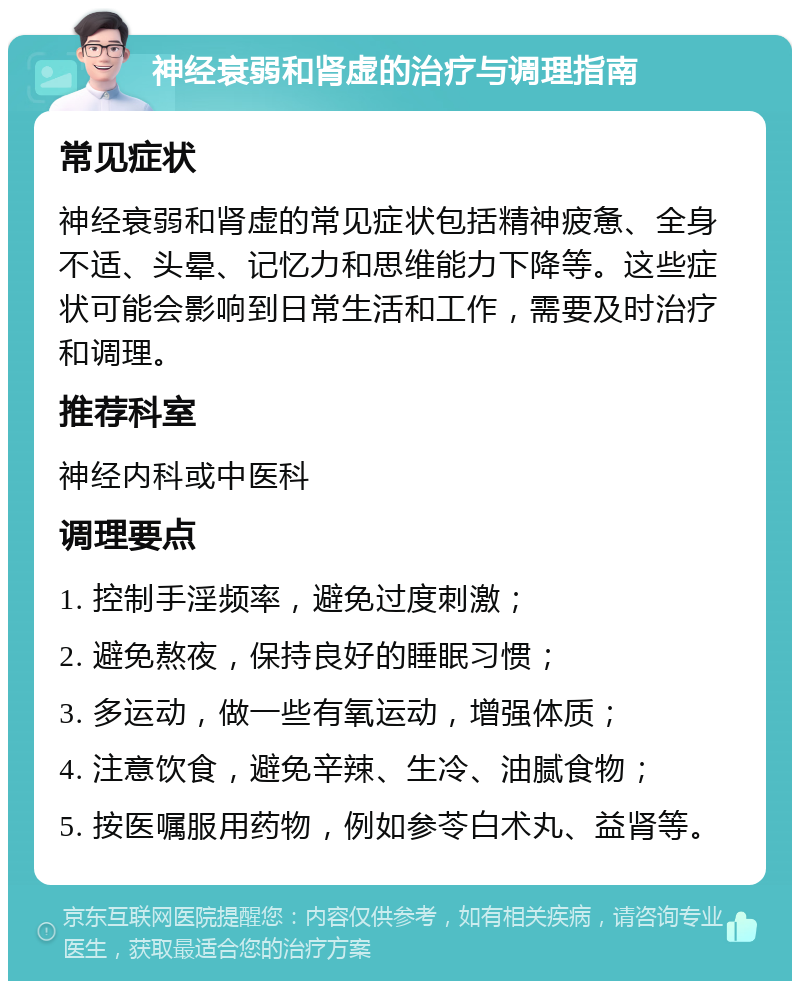 神经衰弱和肾虚的治疗与调理指南 常见症状 神经衰弱和肾虚的常见症状包括精神疲惫、全身不适、头晕、记忆力和思维能力下降等。这些症状可能会影响到日常生活和工作，需要及时治疗和调理。 推荐科室 神经内科或中医科 调理要点 1. 控制手淫频率，避免过度刺激； 2. 避免熬夜，保持良好的睡眠习惯； 3. 多运动，做一些有氧运动，增强体质； 4. 注意饮食，避免辛辣、生冷、油腻食物； 5. 按医嘱服用药物，例如参苓白术丸、益肾等。