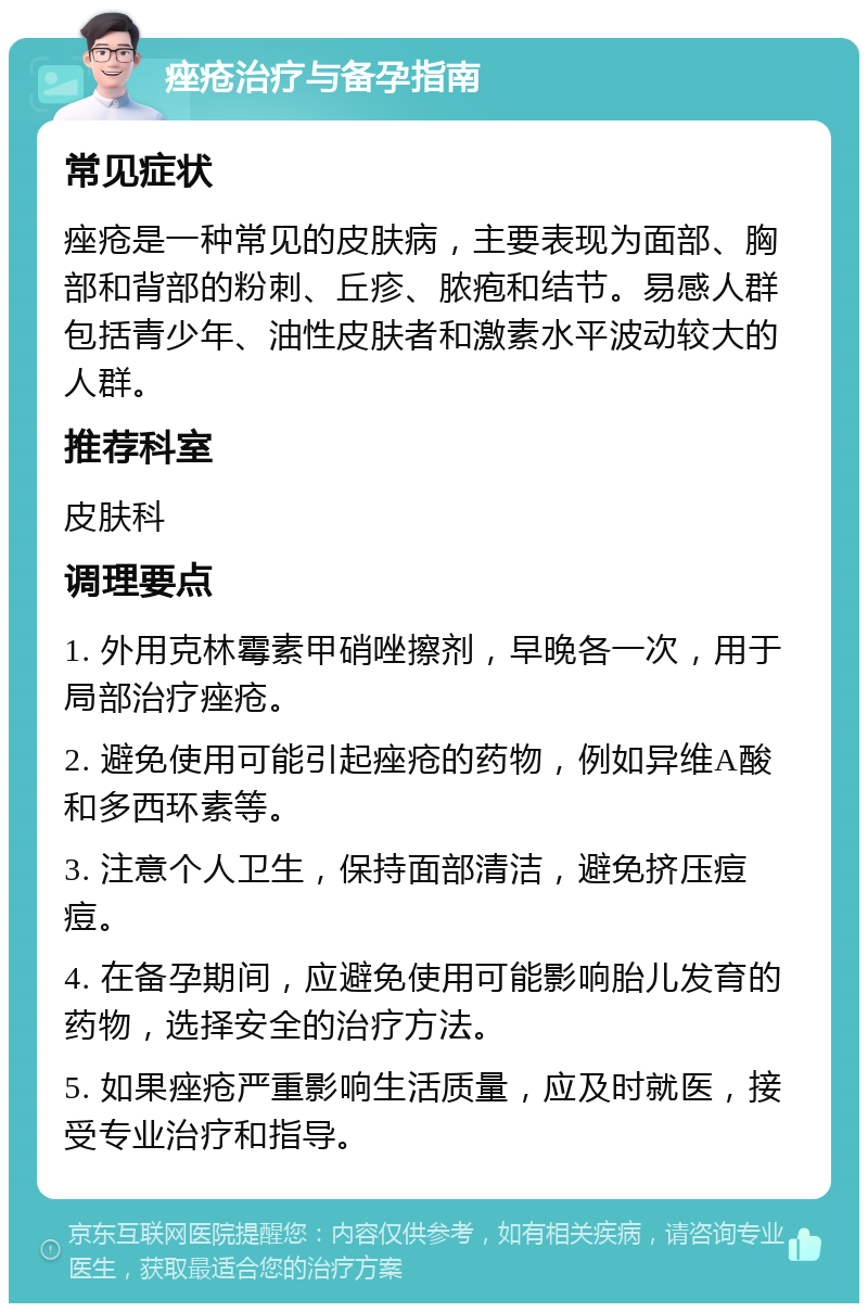 痤疮治疗与备孕指南 常见症状 痤疮是一种常见的皮肤病，主要表现为面部、胸部和背部的粉刺、丘疹、脓疱和结节。易感人群包括青少年、油性皮肤者和激素水平波动较大的人群。 推荐科室 皮肤科 调理要点 1. 外用克林霉素甲硝唑擦剂，早晚各一次，用于局部治疗痤疮。 2. 避免使用可能引起痤疮的药物，例如异维A酸和多西环素等。 3. 注意个人卫生，保持面部清洁，避免挤压痘痘。 4. 在备孕期间，应避免使用可能影响胎儿发育的药物，选择安全的治疗方法。 5. 如果痤疮严重影响生活质量，应及时就医，接受专业治疗和指导。