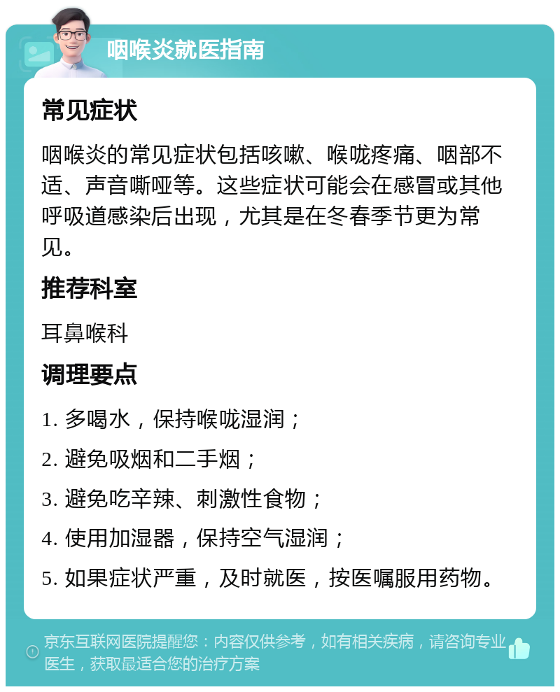 咽喉炎就医指南 常见症状 咽喉炎的常见症状包括咳嗽、喉咙疼痛、咽部不适、声音嘶哑等。这些症状可能会在感冒或其他呼吸道感染后出现，尤其是在冬春季节更为常见。 推荐科室 耳鼻喉科 调理要点 1. 多喝水，保持喉咙湿润； 2. 避免吸烟和二手烟； 3. 避免吃辛辣、刺激性食物； 4. 使用加湿器，保持空气湿润； 5. 如果症状严重，及时就医，按医嘱服用药物。