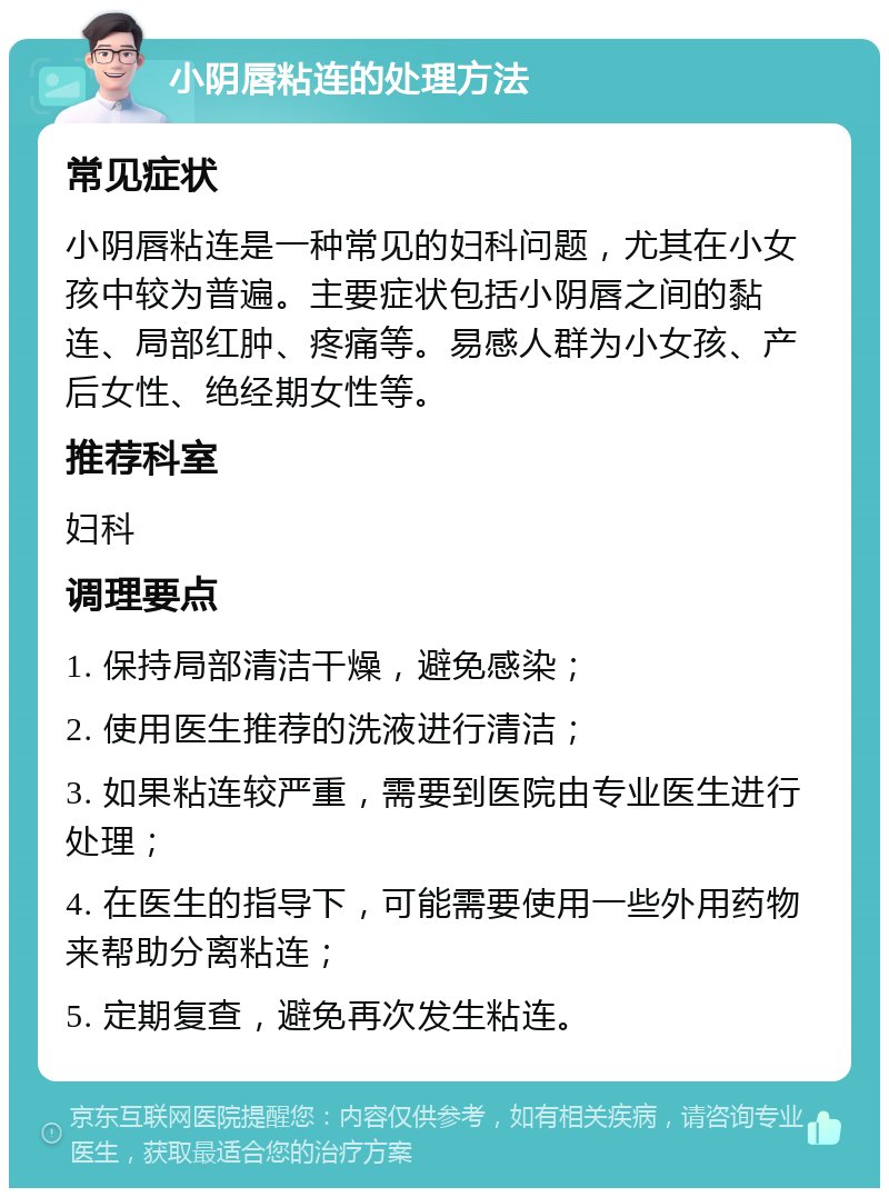 小阴唇粘连的处理方法 常见症状 小阴唇粘连是一种常见的妇科问题，尤其在小女孩中较为普遍。主要症状包括小阴唇之间的黏连、局部红肿、疼痛等。易感人群为小女孩、产后女性、绝经期女性等。 推荐科室 妇科 调理要点 1. 保持局部清洁干燥，避免感染； 2. 使用医生推荐的洗液进行清洁； 3. 如果粘连较严重，需要到医院由专业医生进行处理； 4. 在医生的指导下，可能需要使用一些外用药物来帮助分离粘连； 5. 定期复查，避免再次发生粘连。