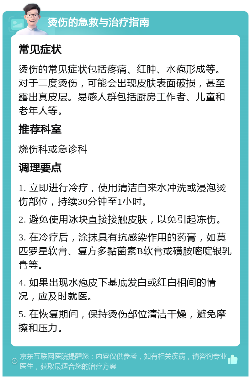 烫伤的急救与治疗指南 常见症状 烫伤的常见症状包括疼痛、红肿、水疱形成等。对于二度烫伤，可能会出现皮肤表面破损，甚至露出真皮层。易感人群包括厨房工作者、儿童和老年人等。 推荐科室 烧伤科或急诊科 调理要点 1. 立即进行冷疗，使用清洁自来水冲洗或浸泡烫伤部位，持续30分钟至1小时。 2. 避免使用冰块直接接触皮肤，以免引起冻伤。 3. 在冷疗后，涂抹具有抗感染作用的药膏，如莫匹罗星软膏、复方多黏菌素B软膏或磺胺嘧啶银乳膏等。 4. 如果出现水疱皮下基底发白或红白相间的情况，应及时就医。 5. 在恢复期间，保持烫伤部位清洁干燥，避免摩擦和压力。