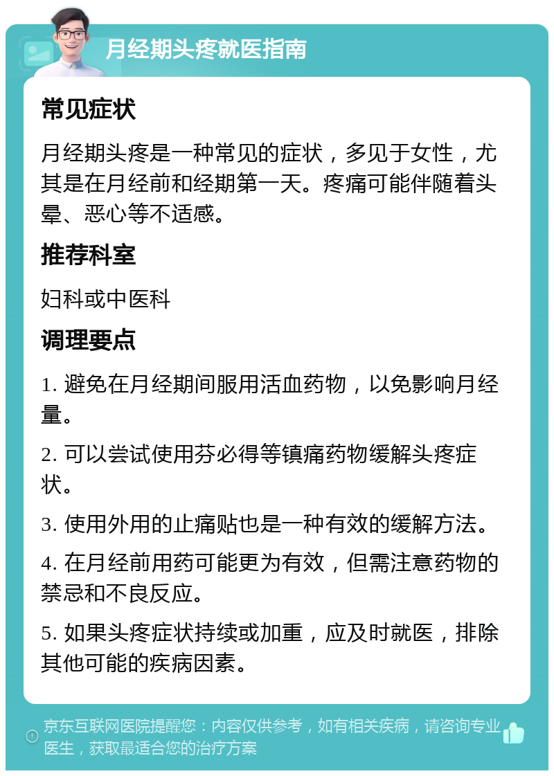 月经期头疼就医指南 常见症状 月经期头疼是一种常见的症状，多见于女性，尤其是在月经前和经期第一天。疼痛可能伴随着头晕、恶心等不适感。 推荐科室 妇科或中医科 调理要点 1. 避免在月经期间服用活血药物，以免影响月经量。 2. 可以尝试使用芬必得等镇痛药物缓解头疼症状。 3. 使用外用的止痛贴也是一种有效的缓解方法。 4. 在月经前用药可能更为有效，但需注意药物的禁忌和不良反应。 5. 如果头疼症状持续或加重，应及时就医，排除其他可能的疾病因素。