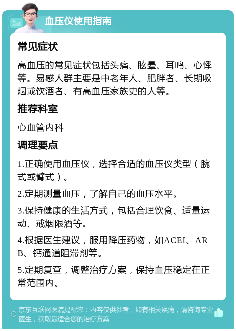 血压仪使用指南 常见症状 高血压的常见症状包括头痛、眩晕、耳鸣、心悸等。易感人群主要是中老年人、肥胖者、长期吸烟或饮酒者、有高血压家族史的人等。 推荐科室 心血管内科 调理要点 1.正确使用血压仪，选择合适的血压仪类型（腕式或臂式）。 2.定期测量血压，了解自己的血压水平。 3.保持健康的生活方式，包括合理饮食、适量运动、戒烟限酒等。 4.根据医生建议，服用降压药物，如ACEI、ARB、钙通道阻滞剂等。 5.定期复查，调整治疗方案，保持血压稳定在正常范围内。