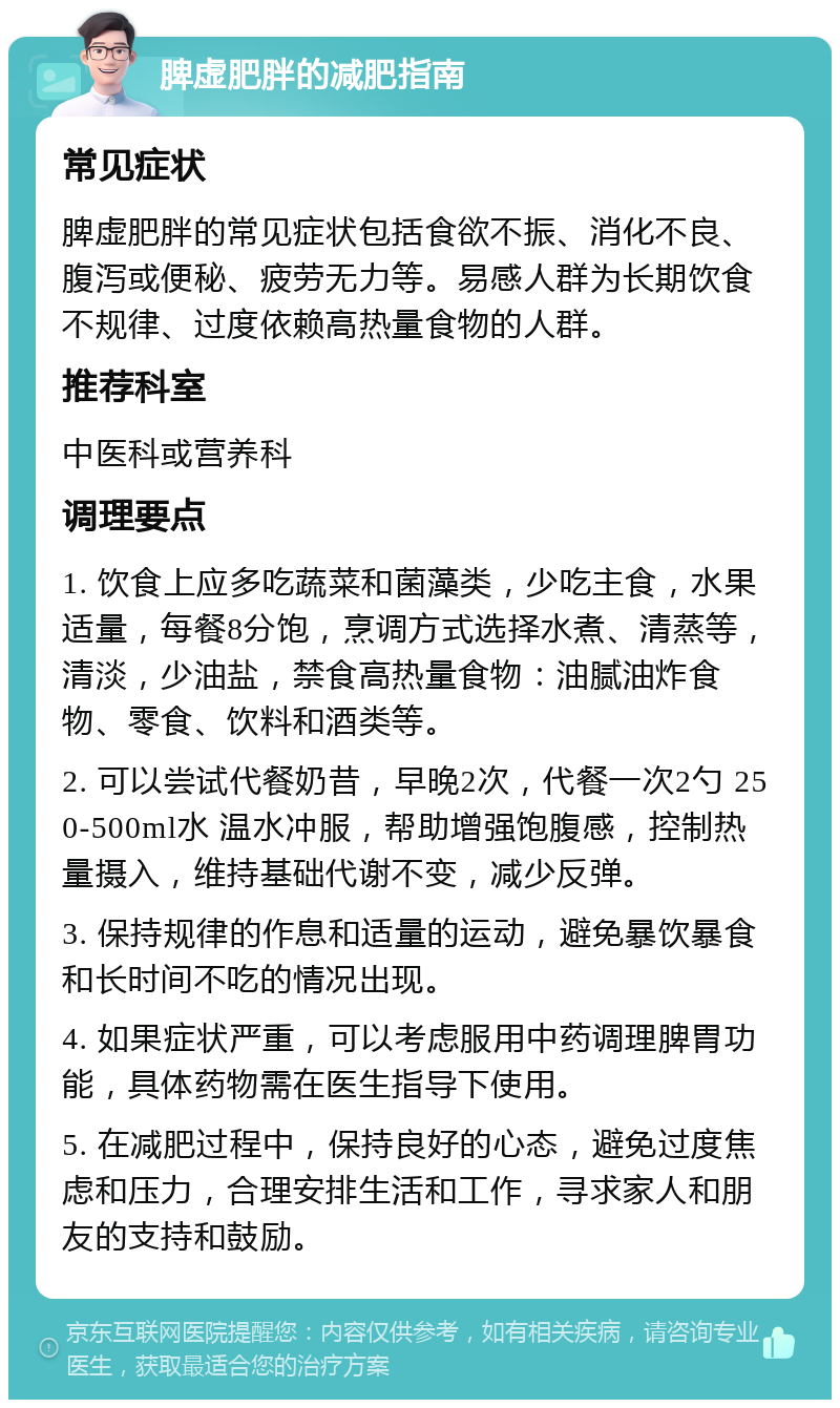 脾虚肥胖的减肥指南 常见症状 脾虚肥胖的常见症状包括食欲不振、消化不良、腹泻或便秘、疲劳无力等。易感人群为长期饮食不规律、过度依赖高热量食物的人群。 推荐科室 中医科或营养科 调理要点 1. 饮食上应多吃蔬菜和菌藻类，少吃主食，水果适量，每餐8分饱，烹调方式选择水煮、清蒸等，清淡，少油盐，禁食高热量食物：油腻油炸食物、零食、饮料和酒类等。 2. 可以尝试代餐奶昔，早晚2次，代餐一次2勺 250-500ml水 温水冲服，帮助增强饱腹感，控制热量摄入，维持基础代谢不变，减少反弹。 3. 保持规律的作息和适量的运动，避免暴饮暴食和长时间不吃的情况出现。 4. 如果症状严重，可以考虑服用中药调理脾胃功能，具体药物需在医生指导下使用。 5. 在减肥过程中，保持良好的心态，避免过度焦虑和压力，合理安排生活和工作，寻求家人和朋友的支持和鼓励。