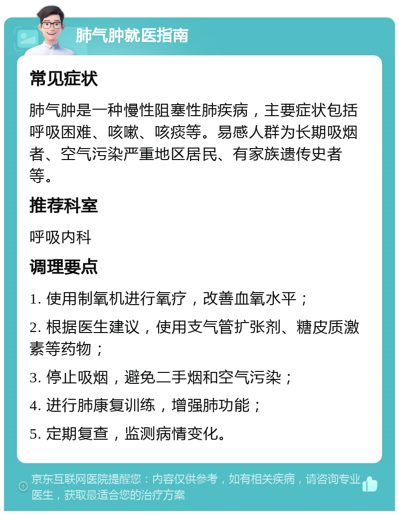 肺气肿就医指南 常见症状 肺气肿是一种慢性阻塞性肺疾病，主要症状包括呼吸困难、咳嗽、咳痰等。易感人群为长期吸烟者、空气污染严重地区居民、有家族遗传史者等。 推荐科室 呼吸内科 调理要点 1. 使用制氧机进行氧疗，改善血氧水平； 2. 根据医生建议，使用支气管扩张剂、糖皮质激素等药物； 3. 停止吸烟，避免二手烟和空气污染； 4. 进行肺康复训练，增强肺功能； 5. 定期复查，监测病情变化。