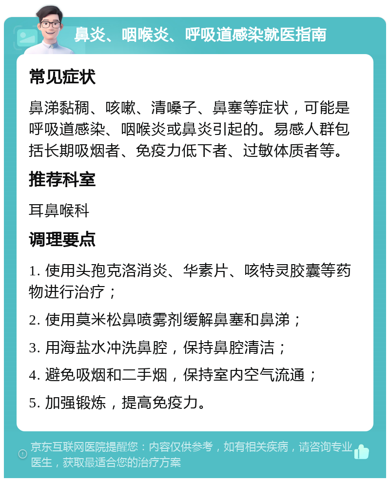 鼻炎、咽喉炎、呼吸道感染就医指南 常见症状 鼻涕黏稠、咳嗽、清嗓子、鼻塞等症状，可能是呼吸道感染、咽喉炎或鼻炎引起的。易感人群包括长期吸烟者、免疫力低下者、过敏体质者等。 推荐科室 耳鼻喉科 调理要点 1. 使用头孢克洛消炎、华素片、咳特灵胶囊等药物进行治疗； 2. 使用莫米松鼻喷雾剂缓解鼻塞和鼻涕； 3. 用海盐水冲洗鼻腔，保持鼻腔清洁； 4. 避免吸烟和二手烟，保持室内空气流通； 5. 加强锻炼，提高免疫力。