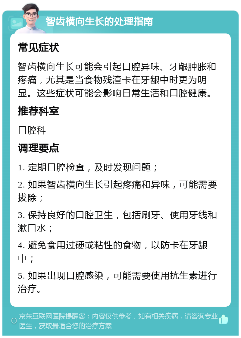 智齿横向生长的处理指南 常见症状 智齿横向生长可能会引起口腔异味、牙龈肿胀和疼痛，尤其是当食物残渣卡在牙龈中时更为明显。这些症状可能会影响日常生活和口腔健康。 推荐科室 口腔科 调理要点 1. 定期口腔检查，及时发现问题； 2. 如果智齿横向生长引起疼痛和异味，可能需要拔除； 3. 保持良好的口腔卫生，包括刷牙、使用牙线和漱口水； 4. 避免食用过硬或粘性的食物，以防卡在牙龈中； 5. 如果出现口腔感染，可能需要使用抗生素进行治疗。