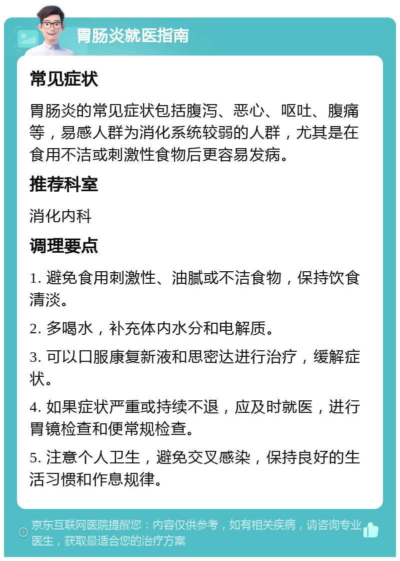 胃肠炎就医指南 常见症状 胃肠炎的常见症状包括腹泻、恶心、呕吐、腹痛等，易感人群为消化系统较弱的人群，尤其是在食用不洁或刺激性食物后更容易发病。 推荐科室 消化内科 调理要点 1. 避免食用刺激性、油腻或不洁食物，保持饮食清淡。 2. 多喝水，补充体内水分和电解质。 3. 可以口服康复新液和思密达进行治疗，缓解症状。 4. 如果症状严重或持续不退，应及时就医，进行胃镜检查和便常规检查。 5. 注意个人卫生，避免交叉感染，保持良好的生活习惯和作息规律。