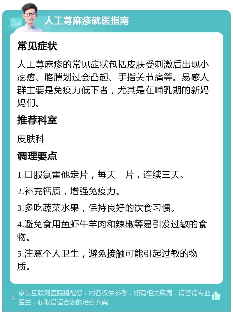 人工荨麻疹就医指南 常见症状 人工荨麻疹的常见症状包括皮肤受刺激后出现小疙瘩、胳膊划过会凸起、手指关节痛等。易感人群主要是免疫力低下者，尤其是在哺乳期的新妈妈们。 推荐科室 皮肤科 调理要点 1.口服氯雷他定片，每天一片，连续三天。 2.补充钙质，增强免疫力。 3.多吃蔬菜水果，保持良好的饮食习惯。 4.避免食用鱼虾牛羊肉和辣椒等易引发过敏的食物。 5.注意个人卫生，避免接触可能引起过敏的物质。