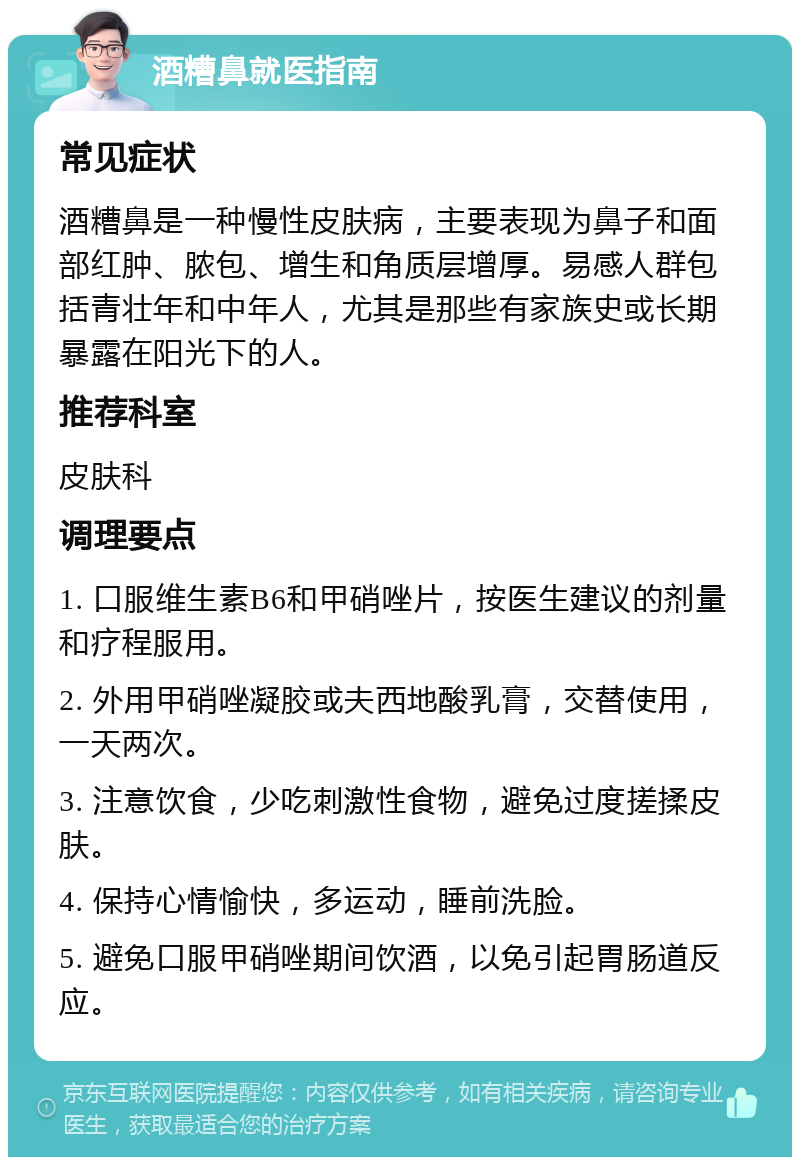 酒糟鼻就医指南 常见症状 酒糟鼻是一种慢性皮肤病，主要表现为鼻子和面部红肿、脓包、增生和角质层增厚。易感人群包括青壮年和中年人，尤其是那些有家族史或长期暴露在阳光下的人。 推荐科室 皮肤科 调理要点 1. 口服维生素B6和甲硝唑片，按医生建议的剂量和疗程服用。 2. 外用甲硝唑凝胶或夫西地酸乳膏，交替使用，一天两次。 3. 注意饮食，少吃刺激性食物，避免过度搓揉皮肤。 4. 保持心情愉快，多运动，睡前洗脸。 5. 避免口服甲硝唑期间饮酒，以免引起胃肠道反应。