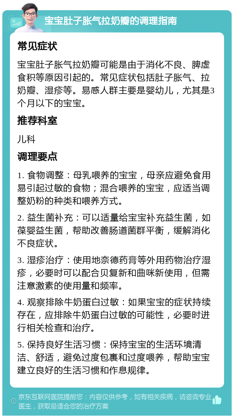 宝宝肚子胀气拉奶瓣的调理指南 常见症状 宝宝肚子胀气拉奶瓣可能是由于消化不良、脾虚食积等原因引起的。常见症状包括肚子胀气、拉奶瓣、湿疹等。易感人群主要是婴幼儿，尤其是3个月以下的宝宝。 推荐科室 儿科 调理要点 1. 食物调整：母乳喂养的宝宝，母亲应避免食用易引起过敏的食物；混合喂养的宝宝，应适当调整奶粉的种类和喂养方式。 2. 益生菌补充：可以适量给宝宝补充益生菌，如葆婴益生菌，帮助改善肠道菌群平衡，缓解消化不良症状。 3. 湿疹治疗：使用地奈德药膏等外用药物治疗湿疹，必要时可以配合贝复新和曲咪新使用，但需注意激素的使用量和频率。 4. 观察排除牛奶蛋白过敏：如果宝宝的症状持续存在，应排除牛奶蛋白过敏的可能性，必要时进行相关检查和治疗。 5. 保持良好生活习惯：保持宝宝的生活环境清洁、舒适，避免过度包裹和过度喂养，帮助宝宝建立良好的生活习惯和作息规律。