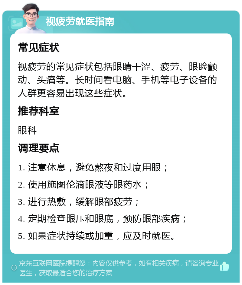 视疲劳就医指南 常见症状 视疲劳的常见症状包括眼睛干涩、疲劳、眼睑颤动、头痛等。长时间看电脑、手机等电子设备的人群更容易出现这些症状。 推荐科室 眼科 调理要点 1. 注意休息，避免熬夜和过度用眼； 2. 使用施图伦滴眼液等眼药水； 3. 进行热敷，缓解眼部疲劳； 4. 定期检查眼压和眼底，预防眼部疾病； 5. 如果症状持续或加重，应及时就医。