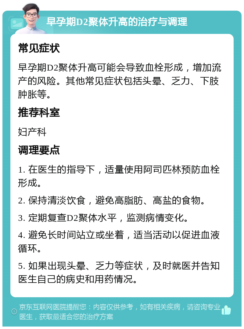 早孕期D2聚体升高的治疗与调理 常见症状 早孕期D2聚体升高可能会导致血栓形成，增加流产的风险。其他常见症状包括头晕、乏力、下肢肿胀等。 推荐科室 妇产科 调理要点 1. 在医生的指导下，适量使用阿司匹林预防血栓形成。 2. 保持清淡饮食，避免高脂肪、高盐的食物。 3. 定期复查D2聚体水平，监测病情变化。 4. 避免长时间站立或坐着，适当活动以促进血液循环。 5. 如果出现头晕、乏力等症状，及时就医并告知医生自己的病史和用药情况。