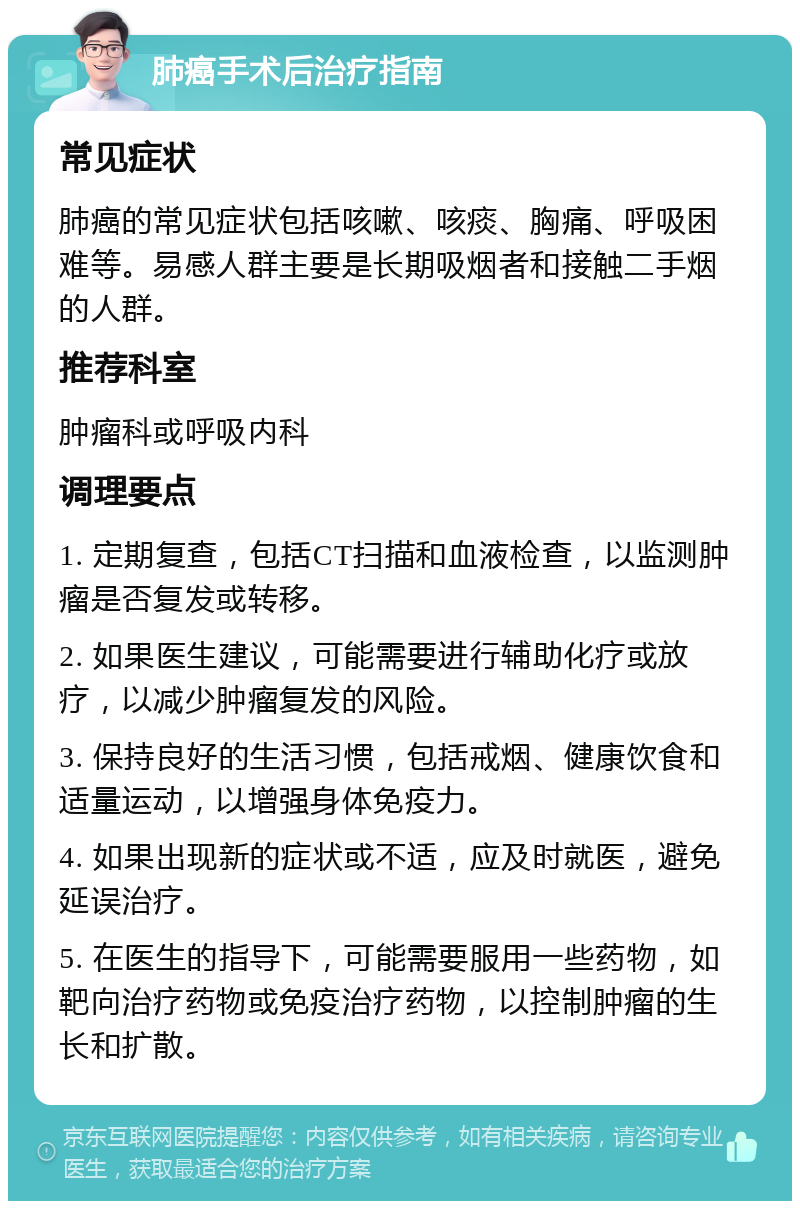 肺癌手术后治疗指南 常见症状 肺癌的常见症状包括咳嗽、咳痰、胸痛、呼吸困难等。易感人群主要是长期吸烟者和接触二手烟的人群。 推荐科室 肿瘤科或呼吸内科 调理要点 1. 定期复查，包括CT扫描和血液检查，以监测肿瘤是否复发或转移。 2. 如果医生建议，可能需要进行辅助化疗或放疗，以减少肿瘤复发的风险。 3. 保持良好的生活习惯，包括戒烟、健康饮食和适量运动，以增强身体免疫力。 4. 如果出现新的症状或不适，应及时就医，避免延误治疗。 5. 在医生的指导下，可能需要服用一些药物，如靶向治疗药物或免疫治疗药物，以控制肿瘤的生长和扩散。