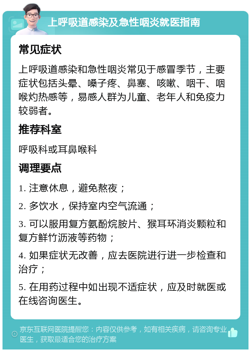 上呼吸道感染及急性咽炎就医指南 常见症状 上呼吸道感染和急性咽炎常见于感冒季节，主要症状包括头晕、嗓子疼、鼻塞、咳嗽、咽干、咽喉灼热感等，易感人群为儿童、老年人和免疫力较弱者。 推荐科室 呼吸科或耳鼻喉科 调理要点 1. 注意休息，避免熬夜； 2. 多饮水，保持室内空气流通； 3. 可以服用复方氨酚烷胺片、猴耳环消炎颗粒和复方鲜竹沥液等药物； 4. 如果症状无改善，应去医院进行进一步检查和治疗； 5. 在用药过程中如出现不适症状，应及时就医或在线咨询医生。