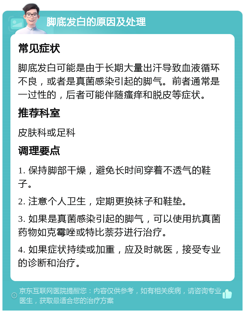 脚底发白的原因及处理 常见症状 脚底发白可能是由于长期大量出汗导致血液循环不良，或者是真菌感染引起的脚气。前者通常是一过性的，后者可能伴随瘙痒和脱皮等症状。 推荐科室 皮肤科或足科 调理要点 1. 保持脚部干燥，避免长时间穿着不透气的鞋子。 2. 注意个人卫生，定期更换袜子和鞋垫。 3. 如果是真菌感染引起的脚气，可以使用抗真菌药物如克霉唑或特比萘芬进行治疗。 4. 如果症状持续或加重，应及时就医，接受专业的诊断和治疗。