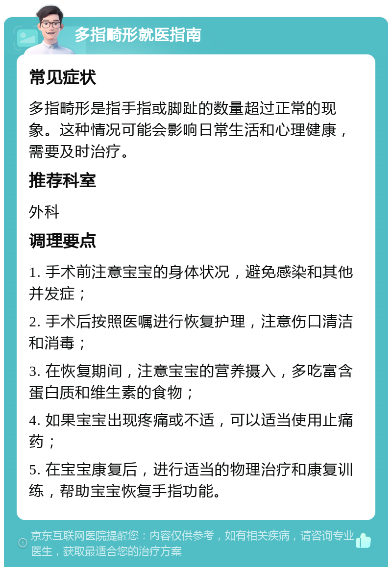 多指畸形就医指南 常见症状 多指畸形是指手指或脚趾的数量超过正常的现象。这种情况可能会影响日常生活和心理健康，需要及时治疗。 推荐科室 外科 调理要点 1. 手术前注意宝宝的身体状况，避免感染和其他并发症； 2. 手术后按照医嘱进行恢复护理，注意伤口清洁和消毒； 3. 在恢复期间，注意宝宝的营养摄入，多吃富含蛋白质和维生素的食物； 4. 如果宝宝出现疼痛或不适，可以适当使用止痛药； 5. 在宝宝康复后，进行适当的物理治疗和康复训练，帮助宝宝恢复手指功能。