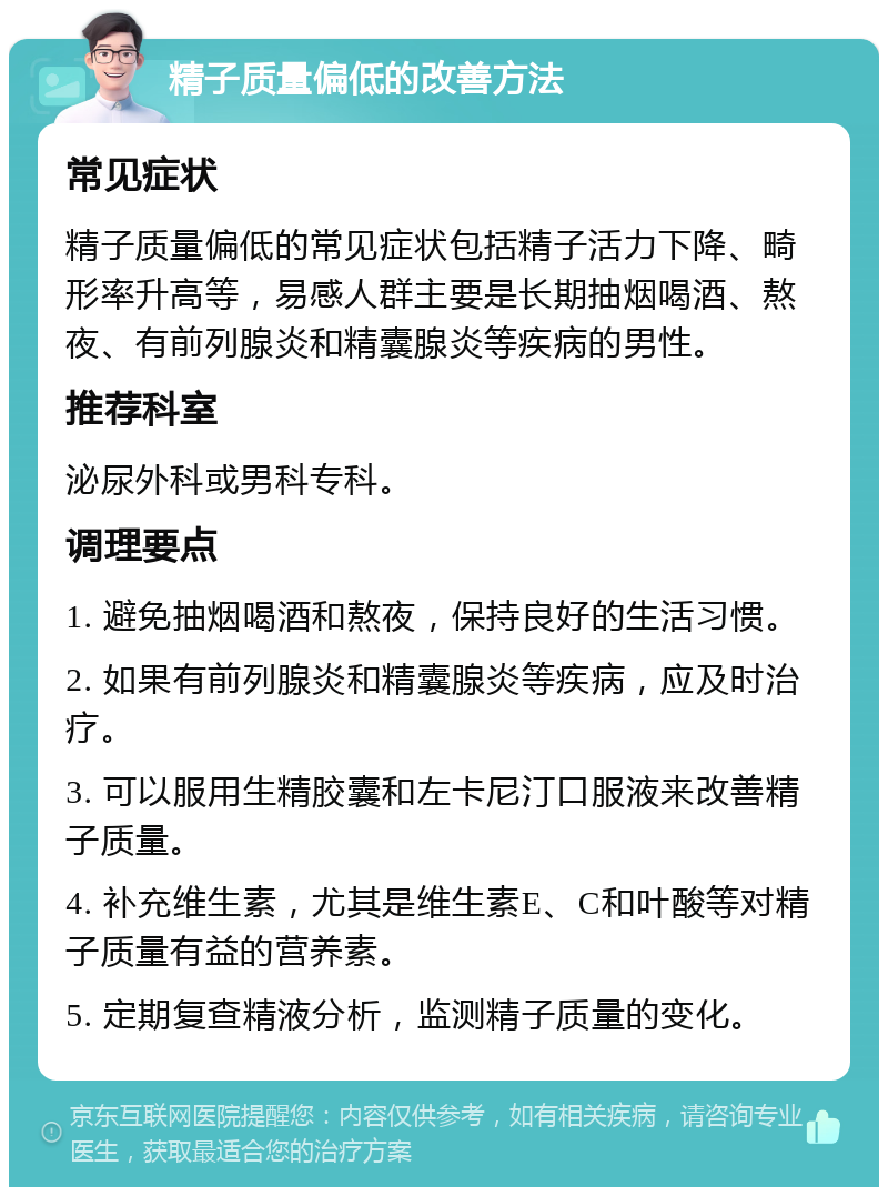 精子质量偏低的改善方法 常见症状 精子质量偏低的常见症状包括精子活力下降、畸形率升高等，易感人群主要是长期抽烟喝酒、熬夜、有前列腺炎和精囊腺炎等疾病的男性。 推荐科室 泌尿外科或男科专科。 调理要点 1. 避免抽烟喝酒和熬夜，保持良好的生活习惯。 2. 如果有前列腺炎和精囊腺炎等疾病，应及时治疗。 3. 可以服用生精胶囊和左卡尼汀口服液来改善精子质量。 4. 补充维生素，尤其是维生素E、C和叶酸等对精子质量有益的营养素。 5. 定期复查精液分析，监测精子质量的变化。