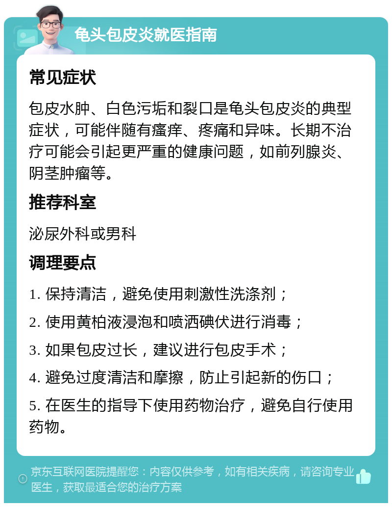 龟头包皮炎就医指南 常见症状 包皮水肿、白色污垢和裂口是龟头包皮炎的典型症状，可能伴随有瘙痒、疼痛和异味。长期不治疗可能会引起更严重的健康问题，如前列腺炎、阴茎肿瘤等。 推荐科室 泌尿外科或男科 调理要点 1. 保持清洁，避免使用刺激性洗涤剂； 2. 使用黄柏液浸泡和喷洒碘伏进行消毒； 3. 如果包皮过长，建议进行包皮手术； 4. 避免过度清洁和摩擦，防止引起新的伤口； 5. 在医生的指导下使用药物治疗，避免自行使用药物。