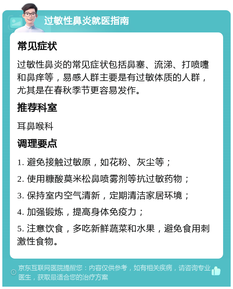 过敏性鼻炎就医指南 常见症状 过敏性鼻炎的常见症状包括鼻塞、流涕、打喷嚏和鼻痒等，易感人群主要是有过敏体质的人群，尤其是在春秋季节更容易发作。 推荐科室 耳鼻喉科 调理要点 1. 避免接触过敏原，如花粉、灰尘等； 2. 使用糠酸莫米松鼻喷雾剂等抗过敏药物； 3. 保持室内空气清新，定期清洁家居环境； 4. 加强锻炼，提高身体免疫力； 5. 注意饮食，多吃新鲜蔬菜和水果，避免食用刺激性食物。