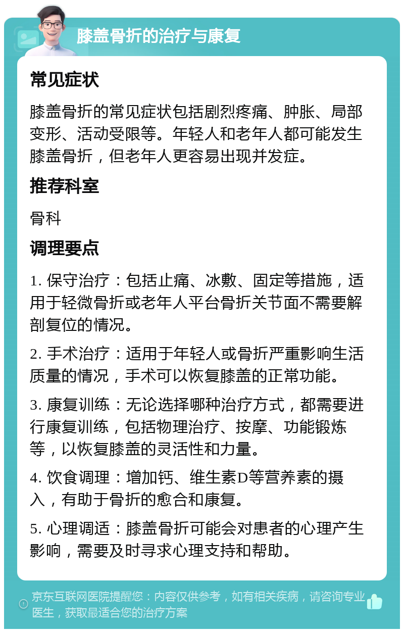 膝盖骨折的治疗与康复 常见症状 膝盖骨折的常见症状包括剧烈疼痛、肿胀、局部变形、活动受限等。年轻人和老年人都可能发生膝盖骨折，但老年人更容易出现并发症。 推荐科室 骨科 调理要点 1. 保守治疗：包括止痛、冰敷、固定等措施，适用于轻微骨折或老年人平台骨折关节面不需要解剖复位的情况。 2. 手术治疗：适用于年轻人或骨折严重影响生活质量的情况，手术可以恢复膝盖的正常功能。 3. 康复训练：无论选择哪种治疗方式，都需要进行康复训练，包括物理治疗、按摩、功能锻炼等，以恢复膝盖的灵活性和力量。 4. 饮食调理：增加钙、维生素D等营养素的摄入，有助于骨折的愈合和康复。 5. 心理调适：膝盖骨折可能会对患者的心理产生影响，需要及时寻求心理支持和帮助。