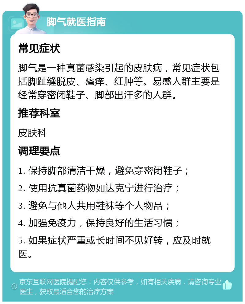 脚气就医指南 常见症状 脚气是一种真菌感染引起的皮肤病，常见症状包括脚趾缝脱皮、瘙痒、红肿等。易感人群主要是经常穿密闭鞋子、脚部出汗多的人群。 推荐科室 皮肤科 调理要点 1. 保持脚部清洁干燥，避免穿密闭鞋子； 2. 使用抗真菌药物如达克宁进行治疗； 3. 避免与他人共用鞋袜等个人物品； 4. 加强免疫力，保持良好的生活习惯； 5. 如果症状严重或长时间不见好转，应及时就医。