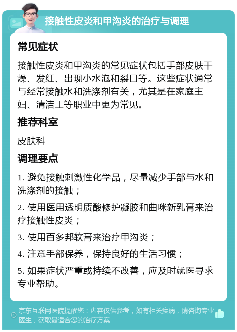 接触性皮炎和甲沟炎的治疗与调理 常见症状 接触性皮炎和甲沟炎的常见症状包括手部皮肤干燥、发红、出现小水泡和裂口等。这些症状通常与经常接触水和洗涤剂有关，尤其是在家庭主妇、清洁工等职业中更为常见。 推荐科室 皮肤科 调理要点 1. 避免接触刺激性化学品，尽量减少手部与水和洗涤剂的接触； 2. 使用医用透明质酸修护凝胶和曲咪新乳膏来治疗接触性皮炎； 3. 使用百多邦软膏来治疗甲沟炎； 4. 注意手部保养，保持良好的生活习惯； 5. 如果症状严重或持续不改善，应及时就医寻求专业帮助。