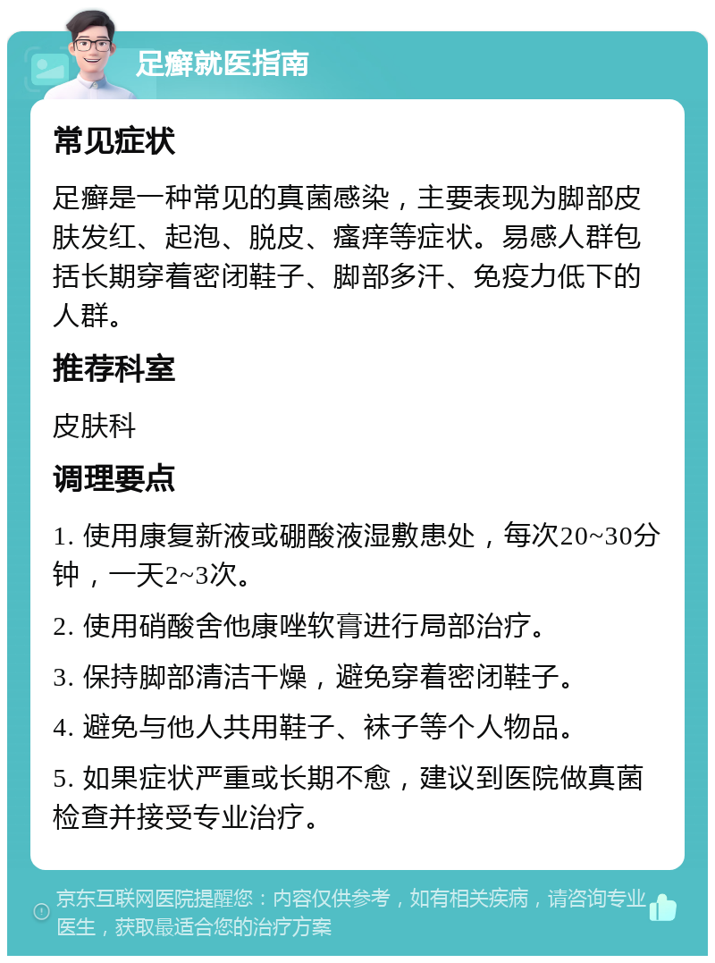 足癣就医指南 常见症状 足癣是一种常见的真菌感染，主要表现为脚部皮肤发红、起泡、脱皮、瘙痒等症状。易感人群包括长期穿着密闭鞋子、脚部多汗、免疫力低下的人群。 推荐科室 皮肤科 调理要点 1. 使用康复新液或硼酸液湿敷患处，每次20~30分钟，一天2~3次。 2. 使用硝酸舍他康唑软膏进行局部治疗。 3. 保持脚部清洁干燥，避免穿着密闭鞋子。 4. 避免与他人共用鞋子、袜子等个人物品。 5. 如果症状严重或长期不愈，建议到医院做真菌检查并接受专业治疗。