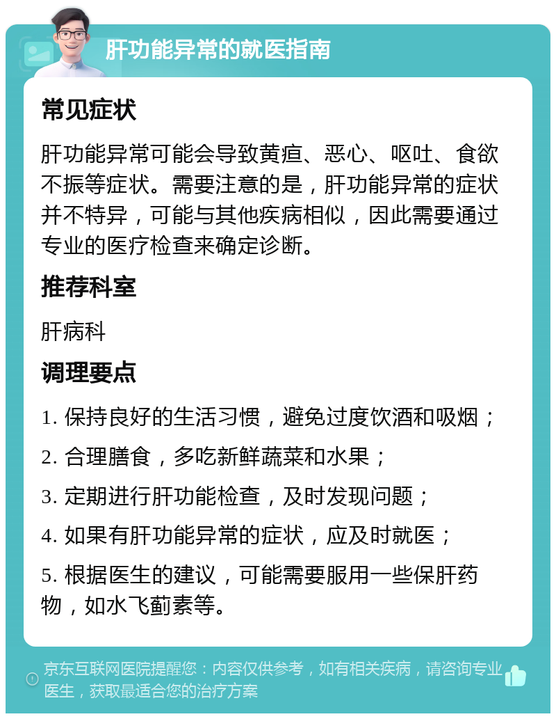 肝功能异常的就医指南 常见症状 肝功能异常可能会导致黄疸、恶心、呕吐、食欲不振等症状。需要注意的是，肝功能异常的症状并不特异，可能与其他疾病相似，因此需要通过专业的医疗检查来确定诊断。 推荐科室 肝病科 调理要点 1. 保持良好的生活习惯，避免过度饮酒和吸烟； 2. 合理膳食，多吃新鲜蔬菜和水果； 3. 定期进行肝功能检查，及时发现问题； 4. 如果有肝功能异常的症状，应及时就医； 5. 根据医生的建议，可能需要服用一些保肝药物，如水飞蓟素等。